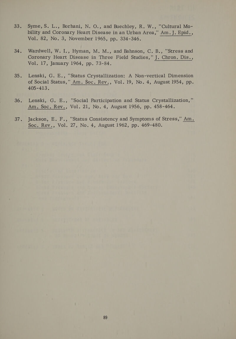 Syme, S. L., Borhani, N. O., and Buechley, R. W., Cultural Mo- bility and Coronary Heart Disease in an Urban Area, Am. J. Epid., Vol. 82, No. 3, November 1965, pp. 334-346. Wardwell, W. I., Hyman, M. M., and Bahnson, C. B., Stress and Coronary Heart Disease in Three Field Studies, J. Chron. Dis., Vol. 17, January 1964, pp. 73-84. Lenski, G. E., Status Crystallization: A Non-vertical Dimension of Social Status, Am. Soc. Rev., Vol. 19, No. 4, August 1954, pp. 405-413. Lenski, G. E., Social Participation and Status Crystallization, Jackson, E. F., Status Consistency and Symptoms of Stress,'' Am.