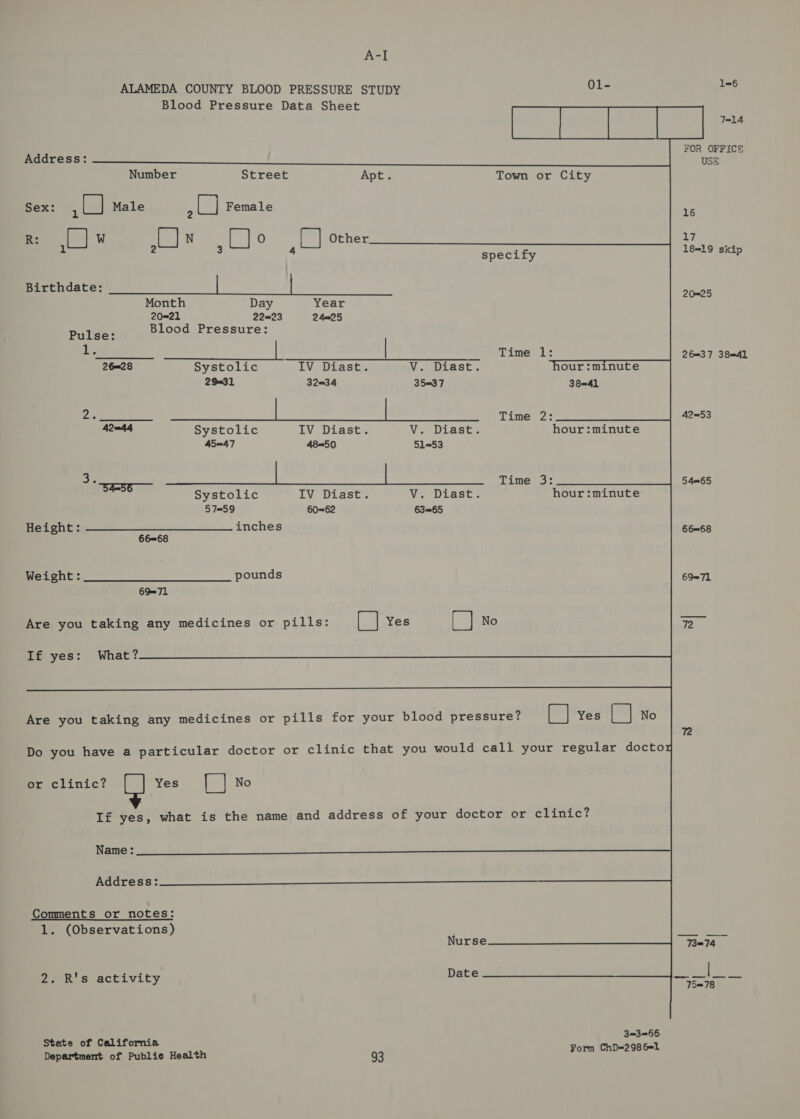 A=] ALAMEDA COUNTY BLOOD PRESSURE STUDY 01- 1=6 Blood Pressure Data Sheet hae ial Baa FOR OFFICE Address: USE Number Street Apt. Town or City Sex: ARS Male ay Female :s R: W N 0 Other 17 1) sat 3 [| 4 a specify 1819 skip Birthdate: | | 20=25 Month Day Year 2021 22823 24025 Blood Pressure:  Pulse: 1h | | Time lL: 26=37 38=41 26—=28 Systolic IV Diast. V. Diast. our :minute 29032 32034 35=37 38=41 Dr ee Time 2: 42=53 42—44 Systolic IV Diast. VeeDLagce hour :minute 45047 48=50 51-53 a octet he ats he ei a Time 3: 5 4m65 Systolic IV Diast. V. Diast. hour :minute 5759 60=62 63=65 eegie re a inches 66=68 66=68 Weight: pounds 6971 6971 Are you taking any medicines or pills: lian Yes [ | No 2 If yes: What? Are you taking any medicines or pills for your blood pressure? [| Yes (= No 72 Do you have a particular doctor or clinic that you would call your regular doctoy Seeclinic? Yes [] No If yes, what is the name and address of your doctor or clinic? Name: Address: Comments or notes: 1. (Observations) esta ue. Nurse 73074 ' que Date eee rey Ze &amp; 8S activity ah 3=3=65 Stete of California ChD=298 6@1