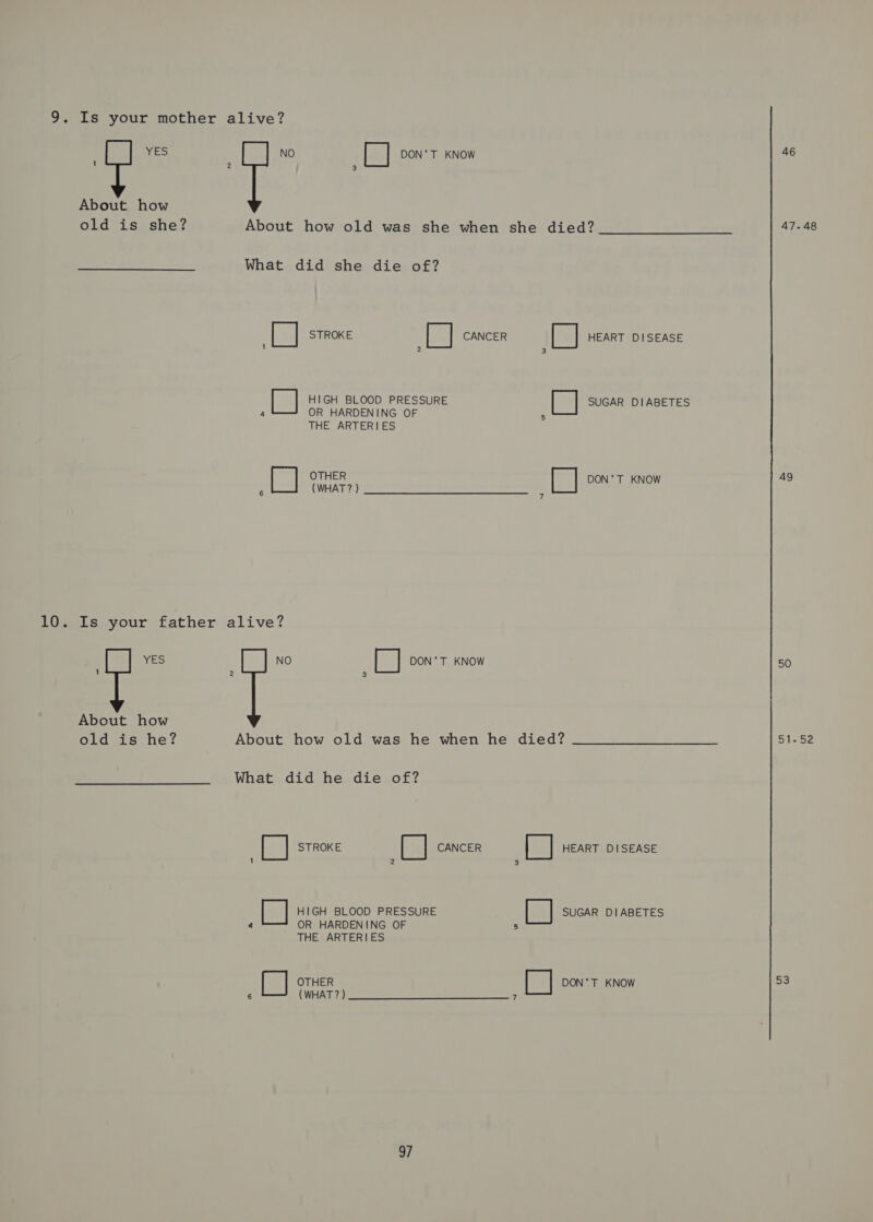 9. Is your mother alive? YES NO DON'T KNOW — | s[%] About how old is she? About how old was she when she died? 47-48 What did she die of? [] STROKE i CANCER [ ] HEART DISEASE 1 2 3 ipa} HIGH BLOOD PRESSURE [] SUGAR DIABETES : OR HARDENING OF : THE ARTERIES [ OTHER i DON'T KNOW 49 : CALINT ae enna Poernnere 10. Is your father alive? YES NO Fy DON’T KNOW 50 About how old is he? About how old was he when he died? ____s—s—s—S 51-52 What did he die of? [| STROKE pal CANCER a HEART DISEASE 1 2 3 [ HIGH BLOOD PRESSURE [] SUGAR DIABETES 4 OR HARDENING OF 5 THE ARTERIES OTHER [ ] DON'T KNOW 53 6 CWHAT 2) ee ee eee a,