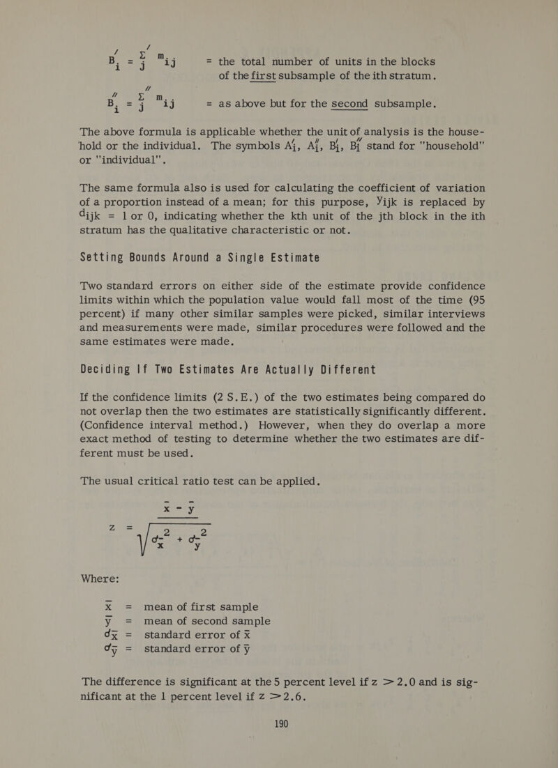 B. mae a Ey = the total number of units in the blocks of the first subsample of the ith stratum. x! ae Woe B. =j ij = as above but for the second subsample. The above formula is applicable whether the unit of analysis is the house- hold or the individual. The symbols Ai, Ai, Bi, Bj stand for household or individual. The same formula also is used for calculating the coefficient of variation of a proportion instead of a mean; for this purpose, Yijk is replaced by dijk = lor 0, indicating whether the kth unit of the jth block in the ith stratum has the qualitative characteristic or not. Setting Bounds Around a Single Estimate Two standard errors on either side of the estimate provide confidence limits within which the population value would fall most of the time (95 percent) if many other similar samples were picked, similar interviews and measurements were made, similar procedures were followed and the Same estimates were made. Deciding If Two Estimates Are Actually Different If the confidence limits (2 S.E.) of the two estimates being compared do not overlap then the two estimates are Statistically significantly different. (Confidence interval method.) However, when they do overlap a more exact method of testing to determine whether the two estimates are dif- ferent must be used. The usual critical ratio test can be applied. x75 Za = d= + d-* a Where xX = mean of first sample y = mean of second sample 0x = standard error of x ¢F = standard error of y The difference is significant at the 5 percent level if z &gt;2.0 and is sig- nificant at the 1 percent level if Z &gt;2.6.