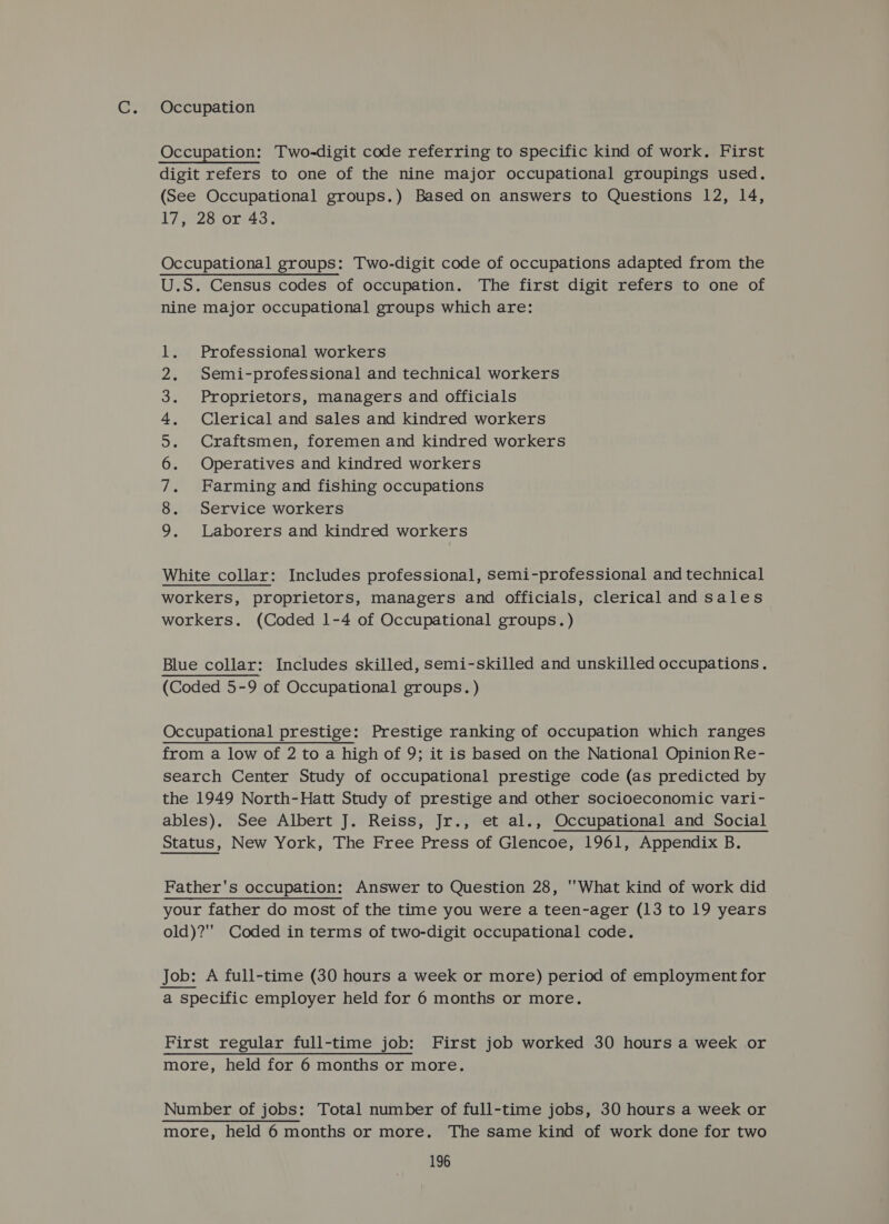 Occupation Occupation: Two-digit code referring to specific kind of work. First digit refers to one of the nine major occupational groupings used. (See Occupational groups.) Based on answers to Questions 12, 14, Wes. were t Fate Occupational groups: Two-digit code of occupations adapted from the U.S. Census codes of occupation. The first digit refers to one of nine major occupational groups which are: Professional workers Semi-professional and technical workers Proprietors, managers and officials Clerical and sales and kindred workers Craftsmen, foremen and kindred workers Operatives and kindred workers Farming and fishing occupations Service workers Laborers and kindred workers wo ONA UWSP WH FE White collar: Includes professional, semi-professional and technical workers, proprietors, managers and officials, clerical and sales workers. (Coded 1-4 of Occupational groups.) Blue collar: Includes skilled, semi-skilled and unskilled occupations. (Coded 5-9 of Occupational groups.) Occupational prestige: Prestige ranking of occupation which ranges from a low of 2 to a high of 9; it is based on the National Opinion Re- search Center Study of occupational prestige code (as predicted by the 1949 North-Hatt Study of prestige and other socioeconomic vari- ables). See Albert J. Reiss, Jr., et al., Occupational and Social Status, New York, The Free Press of Glencoe, 1961, Appendix B. Father's occupation: Answer to Question 28, What kind of work did your father do most of the time you were a teen-ager (13 to 19 years old)? Coded in terms of two-digit occupational code. Job: A full-time (30 hours a week or more) period of employment for a specific employer held for 6 months or more. First regular full-time job: First job worked 30 hours a week or more, held for 6 months or more. Number of jobs: Total number of full-time jobs, 30 hours a week or more, held 6 months or more. The same kind of work done for two