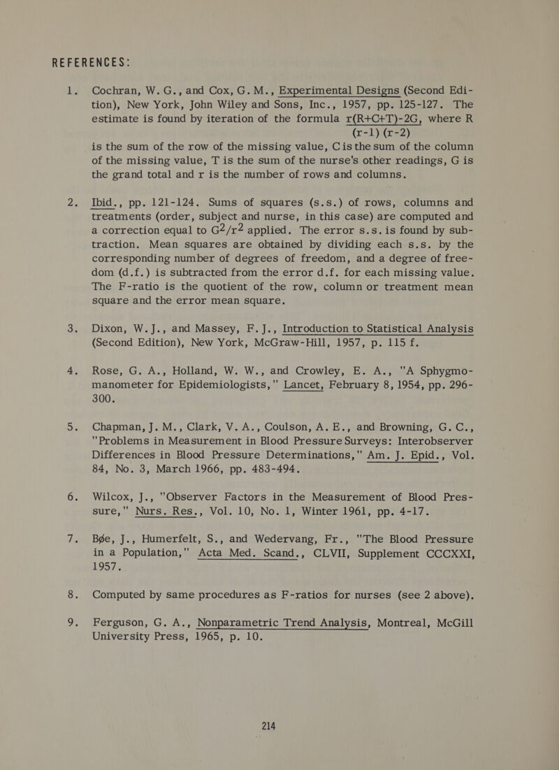 Cochran, W.G., and Cox, G. M., Experimental Designs (Second Edi- tion), New York, John Wiley and Sons, Inc., 1957, pp. 125-127. The estimate is found by iteration of the formula r(R+C+T)-2G, where R (r-1) (x-2) is the sum of the row of the missing value, Cisthe sum of the column of the missing value, T is the sum of the nurse's other readings, G is the grand total and r is the number of rows and columns. Ibid., pp. 121-124. Sums of squares (s.s.) of rows, columns and treatments (order, subject and nurse, in this case) are computed and a correction equal to G2/r2 applied. The error s.s.is found by sub- traction. Mean squares are obtained by dividing each s.s. by the corresponding number of degrees of freedom, and a degree of free- dom (d.f.) is subtracted from the error d.f. for each missing value. The F-ratio is the quotient of the row, column or treatment mean Square and the error mean square. Dixon, W.J., and Massey, F.J., Introduction to Statistical Analysis (Second Edition), New York, McGraw-Hill, 1957, p. 115 f. Rose, G. A., Holland, W. W., and Crowley, E. A., A Sphygmo- manometer for Epidemiologists, '' Lancet, February 8, 1954, pp. 296- 300. Chapman, J. M., Clark, V. A., Coulson, A. E., and Browning, G.C., Problems in Measurement in Blood Pressure Surveys: Interobserver Differences in Blood Pressure Determinations, Am. J. Epid., Vol. 84, No. 3, March 1966, pp. 483-494. Wilcox, J., Observer Factors in the Measurement of Blood Pres- sure, Nurs. Res., Vol. 10, No. 1, Winter 1961, pp. 4-17. Bége, J., Humerfelt, S., and Wedervang, Fr., The Blood Pressure in a Population, Acta Med. Scand., CLVII, Supplement CCCXXI, 1957. Computed by same procedures as F-ratios for nurses (see 2 above). Ferguson, G. A., Nonparametric Trend Analysis, Montreal, McGill University Press, 1965, p. 10.