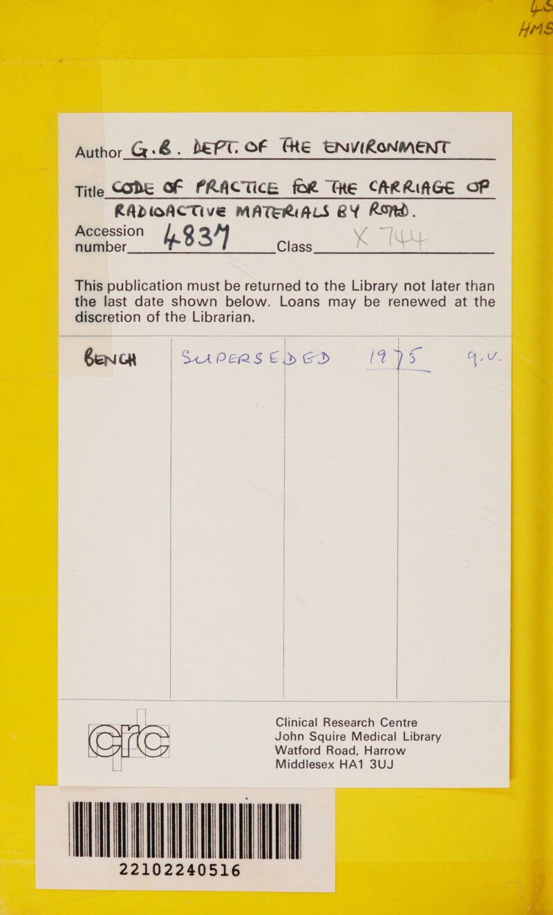 HME Author_G@-&amp; . DEPT OF CHE ENVIRONMENT Title CODE GF PRACTICE for ThE CARRIAGE CP RADIOACTIVE MATERIALS BY Rnd. ry 4.8 3/] Class This publication must be returned to the Library not later than the last date shown below. Loans may be renewed at the discretion of the Librarian.  = benicar S.4Peae Gs ed (7% y Tn     Clinical Research Centre John Squire Medical Library Watford Road, Harrow Middlesex HA1 3UJ iil  iil                               