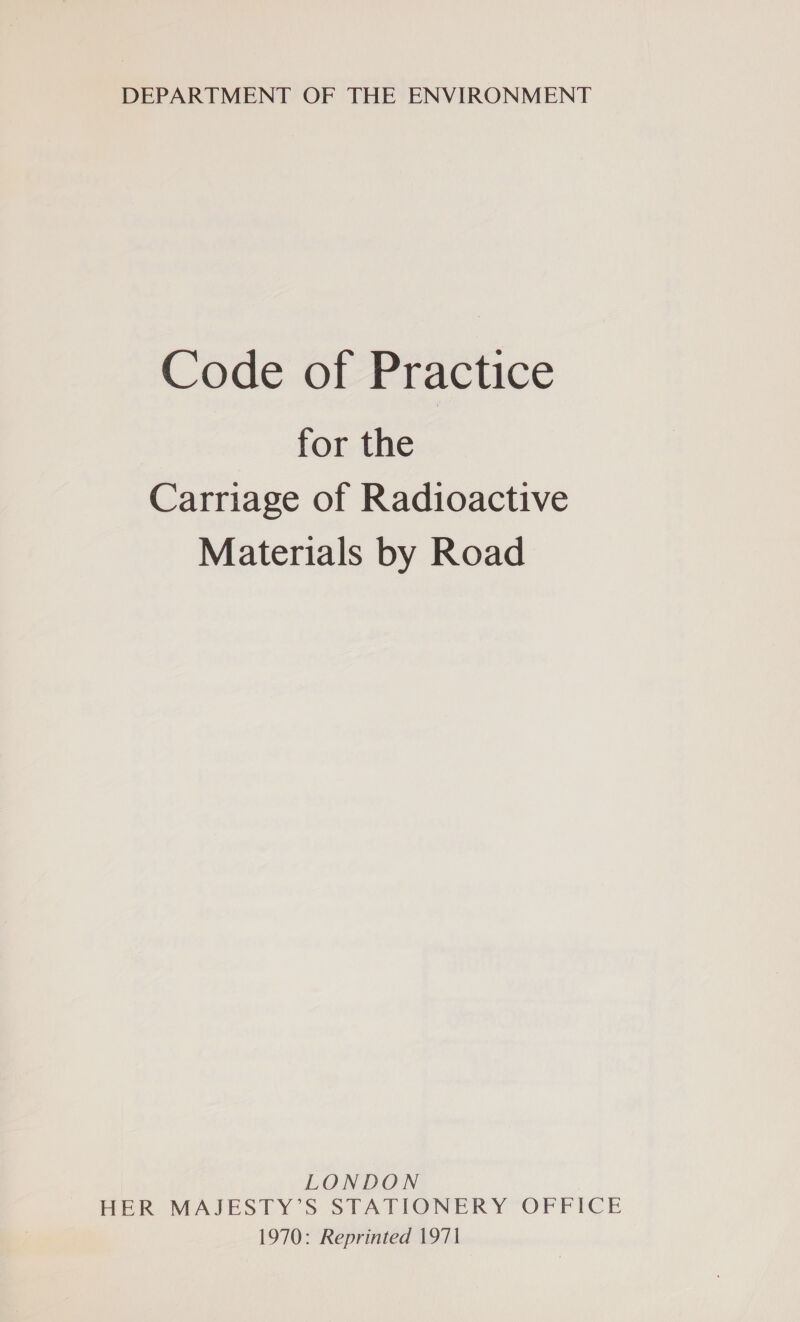 DEPARTMENT OF THE ENVIRONMENT Code of Practice for the Carriage of Radioactive Materials by Road LONDON HER MAJESTY’S STATIONERY OFFICE 1970: Reprinted 1971