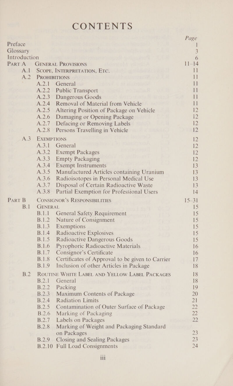 CONTENTS Preface Glossary Introduction PART A GENERAL PROVISIONS A.l Scope, INTERPRETATION, ETC. A.2 PROHIBITIONS A.2.1 -General A.2.2. Public Transport A.2.3. Dangerous Goods A.2.4 Removal of Material from Vehicle A.2.5 Altering Position of Package on Vehicle A.2.6 Damaging or Opening Package A.2.7 Defacing or Removing Labels A.2.8 Persons Travelling in Vehicle A.3 EXEMPTIONS A.31 General A.3.2 Exempt Packages A.3.3. Empty Packaging A.3.4 Exempt Instruments A.3.5 Manufactured Articles containing Uranium A.3.6 Radioisotopes in Personal Medical Use A.3.7_ Disposal of Certain Radioactive Waste A.3.8 Partial Exemption for Professional Users PART B CONSIGNOR’S RESPONSIBILITIES B.1 GENERAL B.1.1 General Safety Requirement B.1.2 Nature of Consignment B.1.3. Exemptions B.1.4 Radioactive Explosives B.1.5 Radioactive Dangerous Goods B.1.6 Pyrophoric Radioactive Materials B.1.7 Consignor’s Certificate B.1.8 Certificates of Approval to be given to Carrier B.1.9 Inclusion of other Articles in Package B.2. ROUTINE WHITE LABEL AND YELLOW LABEL PACKAGES B.2.1 General B.2.2. Packing B.2.3. Maximum Contents of Package B.2.4 Radiation Limits B.2.5 Contamination of Outer Surface of Package B.2.6 Marking of Packaging B.2.7 Labels on Packages B.2.8 Marking of Weight and Packaging Standard on Packages B.2.9 Closing and Sealing Packages 11