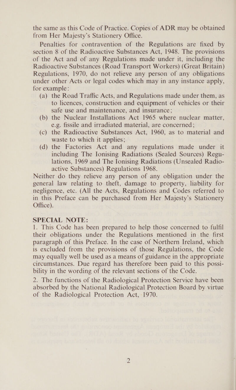 the same as this Code of Practice. Copies of ADR may be obtained from Her Majesty’s Stationery Office. Penalties for contravention of the Regulations are fixed by section 8 of the Radioactive Substances Act, 1948. The provisions of the Act and of any Regulations made under it, including the Radioactive Substances (Road Transport Workers) (Great Britain) Regulations, 1970, do not relieve any person of any obligations under other Acts or legal codes which may in any instance apply, for example: (a) the Road Traffic Acts, and Regulations made under them, as to licences, construction and equipment of vehicles or their safe use and maintenance, and insurance; (b) the Nuclear Installations Act 1965 where nuclear matter, e.g. fissile and irradiated material, are concerned ; (c) the Radioactive Substances Act, 1960, as to material and waste to which it applies; (d) the Factories Act and any regulations made under it including The Ionising Radiations (Sealed Sources) Regu- lations, 1969 and The Ionising Radiations (Unsealed Radio- active Substances) Regulations 1968. Neither do they relieve any person of any obligation under the general law relating to theft, damage to property, liability for negligence, etc. (All the Acts, Regulations and Codes referred to in this Preface can be purchased from Her Majesty’s Stationery Office). SPECIAL NOTE: 1. This Code has been prepared to help those concerned to fulfil their obligations under the Regulations mentioned in the first paragraph of this Preface. In the case of Northern Ireland, which is excluded from the provisions of those Regulations, the Code may equally well be used as a means of guidance in the appropriate circumstances. Due regard has therefore been paid to this possi- bility in the wording of the relevant sections of the Code. 2. The functions of the Radiological Protection Service have been absorbed by the National Radiological Protection Board by virtue of the Radiological Protection Act, 1970.