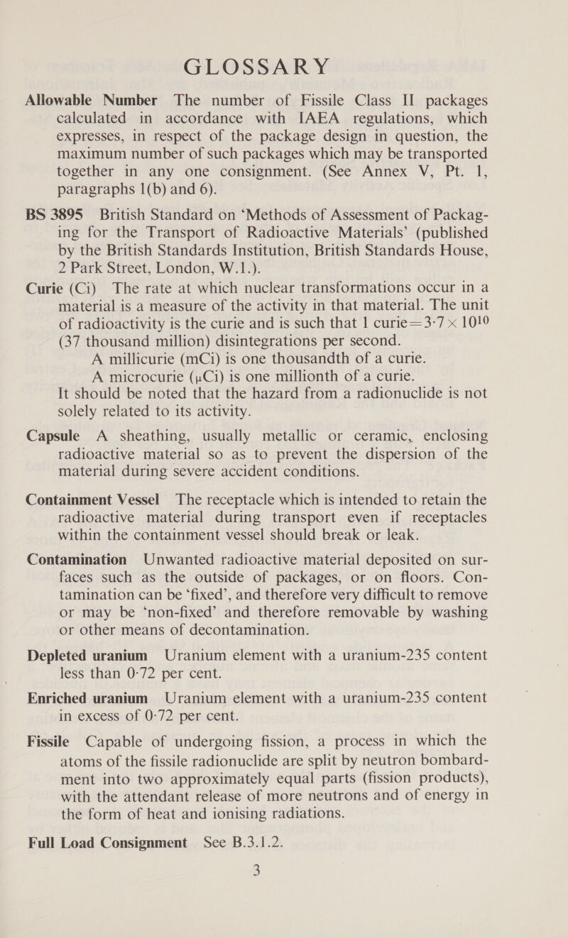 GLOSSARY Allowable Number The number of Fissile Class II packages calculated in accordance with [AEA regulations, which expresses, in respect of the package design in question, the maximum number of such packages which may be transported together in any one consignment. (See Annex V, Pt. 1, paragraphs 1(b) and 6). BS 3895 British Standard on ‘Methods of Assessment of Packag- ing for the Transport of Radioactive Materials’ (published by the British Standards Institution, British Standards House, 2 Park Street, London, W.1.). Curie (Ci) The rate at which nuclear transformations occur in a material is a measure of the activity in that material. The unit of radioactivity is the curie and is such that 1 curie=3-7 x 1019 (37 thousand million) disintegrations per second. A millicurie (mCi) is one thousandth of a curie. A microcurie (pCi) is one millionth of a curie. It should be noted that the hazard from a radionuclide is not solely related to its activity. Capsule A sheathing, usually metallic or ceramic, enclosing radioactive material so as to prevent the dispersion of the material during severe accident conditions. Containment Vessel The receptacle which is intended to retain the radioactive material during transport even if receptacles within the containment vessel should break or leak. Contamination Unwanted radioactive material deposited on sur- faces such as the outside of packages, or on floors. Con- tamination can be ‘fixed’, and therefore very difficult to remove or may be ‘non-fixed’ and therefore removable by washing or other means of decontamination. Depleted uranium Uranium element with a uranium-235 content less than 0-72 per cent. Enriched uranium Uranium element with a uranium-235 content in excess of 0-72 per cent. Fissile Capable of undergoing fission, a process in which the atoms of the fissile radionuclide are split by neutron bombard- ment into two approximately equal parts (fission products), with the attendant release of more neutrons and of energy in the form of heat and ionising radiations. Full Load Consignment See B.3.1.2.