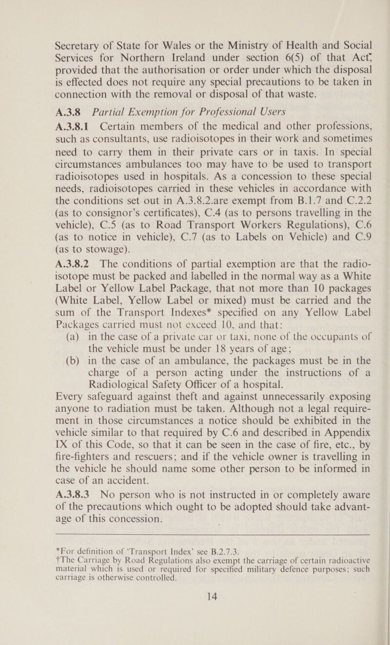 Secretary of State for Wales or the Ministry of Health and Social Services for Northern Ireland under section 6(5) of that Act; provided that the authorisation or order under which the disposal is effected does not require any special precautions to be taken in connection with the removal or disposal of that waste. A.3.8 Partial Exemption for Professional Users A.3.8.1_ Certain members of the medical and other professions, such as consultants, use radioisotopes in their work and sometimes need to carry them in their private cars or in taxis. In special circumstances ambulances too may have to be used to transport radioisotopes used in hospitals. As a concession to these special needs, radioisotopes carried in these vehicles in accordance with the conditions set out in A.3.8.2.are exempt from B.1.7 and C.2.2 (as to consignor’s certificates), C.4 (as to persons travelling in the vehicle), C.5 (as to Road Transport Workers Regulations), C.6 (as to notice in vehicle), C.7 (as to Labels on Vehicle) and C.9 (as to stowage). A.3.8.2 The conditions of partial exemption are that the radio- isotope must be packed and labelled in the normal way as a White Label or Yellow Label Package, that not more than 10 packages (White Label, Yellow Label or mixed) must be carried and the sum of the Transport Indexes* specified on any Yellow Label Packages carried must not exceed 10, and that: (a) in the case of a private car or taxi, none of the occupants of the vehicle must be under 18 years of age; (b) in the case of an ambulance, the packages must be in the charge of a person acting under the instructions of a Radiological Safety Officer of a hospital. Every safeguard against theft and against unnecessarily exposing anyone to radiation must be taken. Although not a legal require- ment in those circumstances a notice should be exhibited in the vehicle similar to that required by C.6 and described in Appendix IX of this Code, so that it can be seen in the case of fire, etc., by fire-fighters and rescuers; and if the vehicle owner is travelling in the vehicle he should name some other person to be informed in case of an accident. A.3.8.3 No person who is not instructed in or completely aware of the precautions which ought to be adopted should take advant- age of this concession. *For definition of ‘Transport Index’ see B.2.7.3. +The Carriage by Road Regulations also exempt the carriage of certain radioactive material which is used or required for specified military defence purposes; such carriage is otherwise controlled.