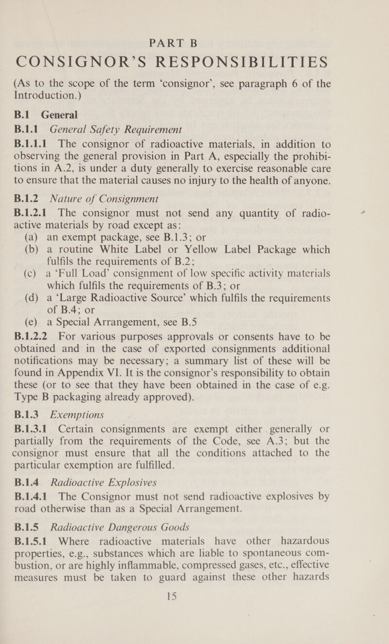 PART B CONSIGNOR’S RESPONSIBILITIES (As to the scope of the term ‘consignor’, see paragraph 6 of the Introduction.) B.1 General B.1.1. General Safety Requirement B.1.1.1 The consignor of radioactive materials, in addition to observing the general provision in Part A, especially the prohibi- tions in A.2, is under a duty generally to exercise reasonable care to ensure that the material causes no injury to the health of anyone. B.1.2) Nature of Consignment B.1.2.1. The consignor must not send any quantity of radio- active materials by road except as: (a) an exempt package, see B.1.3; or (b) a routine White Label or Yellow Label Package which fulfils the requirements of B.2; (c) a ‘Full Load’ consignment of low specific activity materials which fulfils the requirements of B.3; or (d) a “Large Radioactive Source’ which fulfils the requirements of B.4; or (ec). a Special Arrangement, see B.5 B.1.2.2 For various purposes approvals or consents have to be obtained and in the case of exported consignments additional notifications may be necessary; a summary list of these will be found in Appendix VI. It is the consignor’s responsibility to obtain these (or to see that they have been obtained in the case of e.g. Type B packaging already approved). B.1.3. Exemptions B.1.3.1 Certain consignments are exempt either . generally or partially from the requirements of the Code, see A.3; but the consignor must ensure that all the conditions attached to the particular exemption are fulfilled. B.1.4 Radioactive Explosives B.1.4.1 The Consignor must not send radioactive explosives by road otherwise than as a Special Arrangement. B.1.5 Radioactive Dangerous Goods B.1.5.1 Where radioactive materials have other hazardous properties, e.g., substances which are liable to spontaneous com- bustion, or are highly inflammable, compressed gases, etc., effective measures must be taken to guard against these other hazards