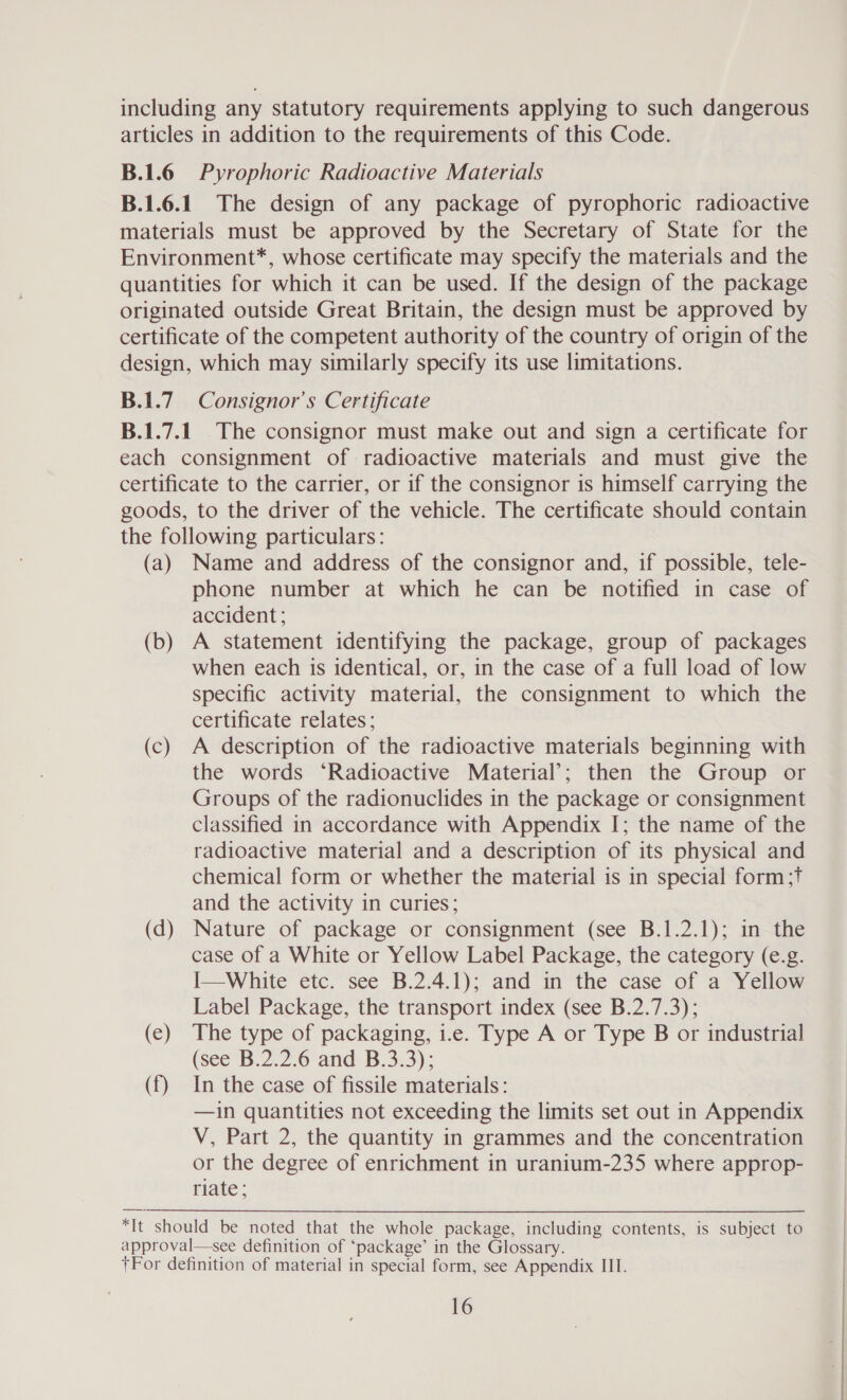 including any statutory requirements applying to such dangerous articles in addition to the requirements of this Code. B.1.6 Pyrophoric Radioactive Materials B.1.6.1. The design of any package of pyrophoric radioactive materials must be approved by the Secretary of State for the Environment*, whose certificate may specify the materials and the quantities for which it can be used. If the design of the package originated outside Great Britain, the design must be approved by certificate of the competent authority of the country of origin of the design, which may similarly specify its use limitations. B.1.7 Consignor’s Certificate B.1.7.1_ The consignor must make out and sign a certificate for each consignment of radioactive materials and must give the certificate to the carrier, or if the consignor is himself carrying the goods, to the driver of the vehicle. The certificate should contain the following particulars: (a) Name and address of the consignor and, if possible, tele- phone number at which he can be notified in case of accident; (b) A statement identifying the package, group of packages when each is identical, or, in the case of a full load of low specific activity material, the consignment to which the certificate relates; (c) A description of the radioactive materials beginning with the words ‘Radioactive Material’; then the Group or Groups of the radionuclides in the package or consignment classified in accordance with Appendix I; the name of the radioactive material and a description of its physical and chemical form or whether the material is in special form;t and the activity in curies; (d) Nature of package or consignment (see B.1.2.1); in the case of a White or Yellow Label Package, the category (e.g. I—White etc. see B.2.4.1); and in the case of a Yellow Label Package, the transport index (see B.2.7.3); (ec) The type of packaging, i.e. Type A or Type B or industrial (see B.2.2.6 and B.3.3); (f) In the case of fissile materials: —in quantities not exceeding the limits set out in Appendix V, Part 2, the quantity in grammes and the concentration or the degree of enrichment in uranium-235 where approp- riate; *It should be noted that the whole package, including contents, is subject to approval—see definition of ‘package’ in the Glossary. +For definition of material in special form, see Appendix IIT.