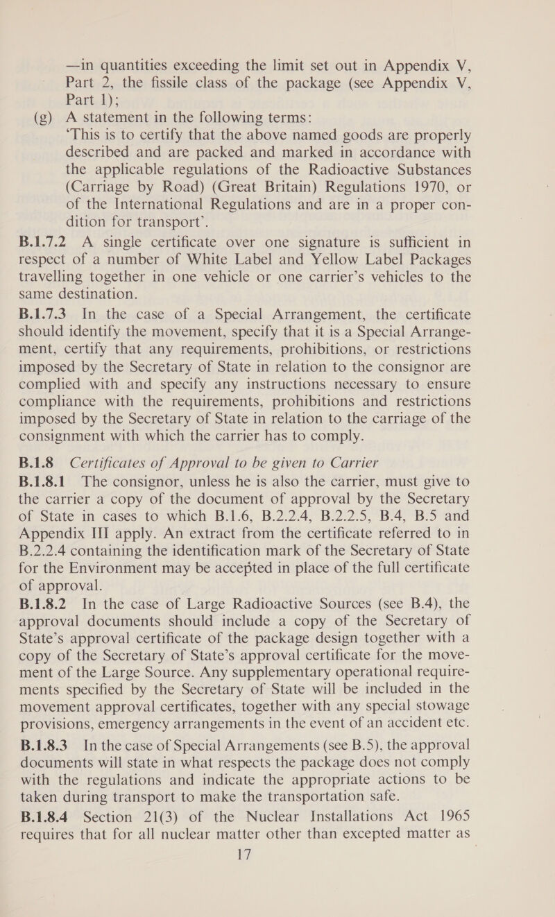 Part 2, the fissile class of the package (see Appendix V, Part 1); (g) A statement in the following terms: ‘This is to certify that the above named goods are properly described and are packed and marked in accordance with the applicable regulations of the Radioactive Substances (Carriage by Road) (Great Britain) Regulations 1970, or of the International Regulations and are in a proper con- dition for transport’. B.1.7.2 A single certificate over one signature is sufficient in respect of a number of White Label and Yellow Label Packages travelling together in one vehicle or one carrier’s vehicles to the same destination. B.1.7.3. In the case of a Special Arrangement, the certificate should identify the movement, specify that it is a Special Arrange- ment, certify that any requirements, prohibitions, or restrictions imposed by the Secretary of State in relation to the consignor are complied with and specify any instructions necessary to ensure compliance with the requirements, prohibitions and restrictions imposed by the Secretary of State in relation to the carriage of the consignment with which the carrier has to comply. B.1.8 Certificates of Approval to be given to Carrier B.1.8.1 The consignor, unless he is also the carrier, must give to the carrier a copy of the document of approval by the Secretary of State in cases to which B.1.6, B.2.2.4, B.2.2.5, B.4, B.5 and Appendix III apply. An extract from the certificate referred to in B.2.2.4 containing the identification mark of the Secretary of State for the Environment may be accepted in place of the full certificate of approval. B.1.8.2 In the case of Large Radioactive Sources (see B.4), the approval documents should include a copy of the Secretary of State’s approval certificate of the package design together with a copy of the Secretary of State’s approval certificate for the move- ment of the Large Source. Any supplementary operational require- ments specified by the Secretary of State will be included in the movement approval certificates, together with any special stowage provisions, emergency arrangements in the event of an accident etc. B.1.8.3 In the case of Special Arrangements (see B.5), the approval documents will state in what respects the package does not comply with the regulations and indicate the appropriate actions to be taken during transport to make the transportation safe. B.1.8.4 Section 21(3) of the Nuclear Installations Act 1965 requires that for all nuclear matter other than excepted matter as Wy