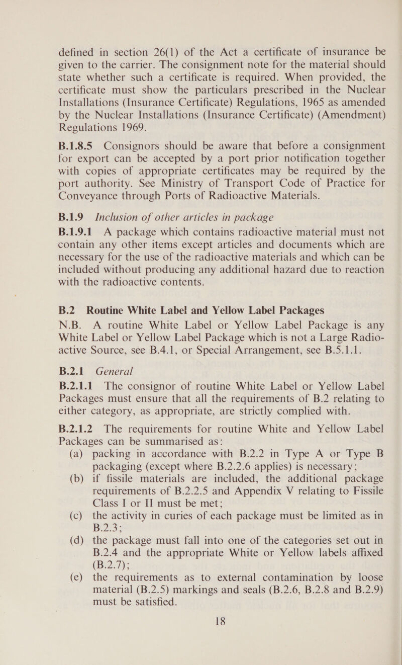 defined in section 26(1) of the Act a certificate of insurance be given to the carrier. The consignment note for the material should state whether such a certificate is required. When provided, the certificate must show the particulars prescribed in the Nuclear Installations (Insurance Certificate) Regulations, 1965 as amended by the Nuclear Installations (Insurance Certificate) (Amendment) Regulations 1969. B.1.8.5 Consignors should be aware that before a consignment for export can be accepted by a port prior notification together with copies of appropriate certificates may be required by the port authority. See Ministry of Transport Code of Practice for Conveyance through Ports of Radioactive Materials. B.1.9 Inclusion of other articles in package B.1.9.1. A package which contains radioactive material must not contain any other items except articles and documents which are necessary for the use of the radioactive materials and which can be included without producing any additional hazard due to reaction with the radioactive contents. B.2. Routine White Label and Yellow Label Packages N.B. A routine White Label or Yellow Label Package is any White Label or Yellow Label Package which is not a Large Radio- active Source, see B.4.1, or Special Arrangement, see B.5.1.1. B.2.1. General B.2.1.1. The consignor of routine White Label or Yellow Label Packages must ensure that all the requirements of B.2 relating to either category, as appropriate, are strictly complied with. B.2.1.2 The requirements for routine White and Yellow Label Packages can be summarised as: (a) packing in accordance with B.2.2 in Type A or Type B packaging (except where B.2.2.6 applies) is necessary; (b) if fissile materials are included, the additional package requirements of B.2.2.5 and Appendix V relating to Fissile Class I or IJ must be met; (c) the activity in curies of each package must be limited as in B23: (d) the package must fall into one of the categories set out in B.2.4 and the appropriate White or Yellow labels affixed (B.2.7); (e) the requirements as to external contamination by loose material (B.2.5) markings and seals (B.2.6, B.2.8 and B.2.9) must be satisfied.