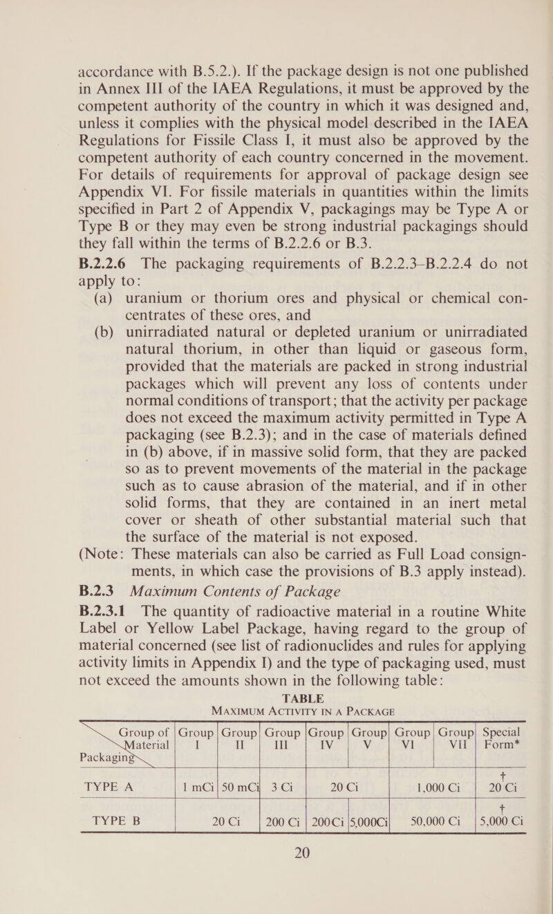 accordance with B.5.2.). If the package design 1s not one published in Annex III of the [AEA Regulations, it must be approved by the competent authority of the country in which it was designed and, unless it complies with the physical model described in the IAEA Regulations for Fissile Class I, it must also be approved by the competent authority of each country concerned in the movement. For details of requirements for approval of package design see Appendix VI. For fissile materials in quantities within the limits specified in Part 2 of Appendix V, packagings may be Type A or Type B or they may even be strong industrial packagings should they fall within the terms of B.2.2.6 or B.3. B.2.2.6 The packaging requirements of B.2.2.3-B.2.2.4 do not apply to: (a) uranium or thorium ores and physical or chemical con- centrates of these ores, and (b) unirradiated natural or depleted uranium or unirradiated natural thorium, in other than liquid or gaseous form, provided that the materials are packed in strong industrial packages which will prevent any loss of contents under normal conditions of transport; that the activity per package does not exceed the maximum activity permitted in Type A packaging (see B.2.3); and in the case of materials defined in (b) above, if in massive solid form, that they are packed so as to prevent movements of the material in the package such as to cause abrasion of the material, and if in other solid forms, that they are contained in an inert metal cover or sheath of other substantial material such that the surface of the material is not exposed. (Note: These materials can also be carried as Full Load consign- ments, in which case the provisions of B.3 apply instead). B.2.3— Maximum Contents of Package B.2.3.1_ The quantity of radioactive material in a routine White Label or Yellow Label Package, having regard to the group of material concerned (see list of radionuclides and rules for applying activity limits in Appendix J) and the type of packaging used, must not exceed the amounts shown in the following table: TABLE MAXIMUM ACTIVITY IN A PACKAGE  Group | Group| Group |Group | Group} Group} Group} Special | I Ill Vv Vi VII | Form*    Group of aterial   5 5 1,000 Ci 20 Ci     t 50,000 Ci | 5,000 Ci 