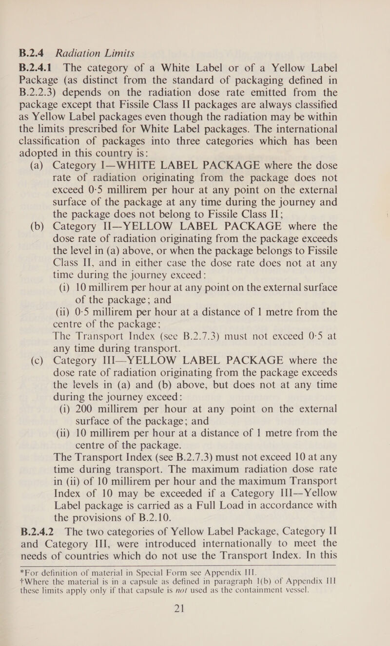 B.2.4 Radiation Limits B.2.4.1 The category of a White Label or of a Yellow Label Package (as distinct from the standard of packaging defined in B.2.2.3) depends on the radiation dose rate emitted from the package except that Fissile Class II packages are always classified as Yellow Label packages even though the radiation may be within the limits prescribed for White Label packages. The international classification of packages into three categories which has been adopted in this country is: (a) Category I—WHITE LABEL PACKAGE where the dose rate of radiation originating from the package does not exceed 0-5 millirem per hour at any point on the external surface of the package at any time during the journey and the package does not belong to Fissile Class II; (b) Category II—YELLOW LABEL PACKAGE where the dose rate of radiation originating from the package exceeds the level in (a) above, or when the package belongs to Fissile Class II, and in either case the dose rate does not at any time during the journey exceed: (i) 10 millirem per hour at any point on the external surface of the package; and (11) 0-5 millirem per hour at a distance of 1 metre from the centre of the package; The Transport Index (See B.2./.3) must not exceed 0-5 at any time during transport. (c) Category HI—YELLOW LABEL PACKAGE where the dose rate of radiation originating from the package exceeds the levels in (a) and (b) above, but does not at any time during the journey exceed: (i) 200 millirem per hour at any point on the external surface of the package; and (ii) 10 millirem per hour at a distance of 1 metre from the centre of the package. The Transport Index (see B.2.7.3) must not exceed 10 at any time during transport. The maximum radiation dose rate in (11) of 10 millirem per hour and the maximum Transport Index of 10 may be exceeded if a Category [11—Yellow Label package is carried as a Full Load in accordance with the provisions of B.2.10. B.2.4.2 The two categories of Yellow Label Package, Category II and Category III, were introduced internationally to meet the needs of countries which do not use the Transport Index. In this   *For definition of material in Special Form see Appendix III. +Where the material is in a capsule as defined in paragraph 1(b) of Appendix III these limits apply only if that capsule is not used as the containment vessel. ps