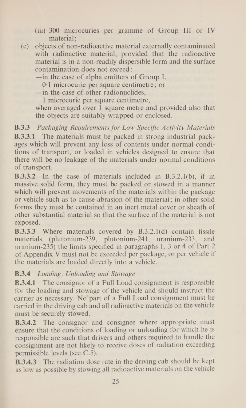 material; (e) objects of non-radioactive material externally contaminated with radioactive material, provided that the radioactive material is in a non-readily dispersible form and the surface contamination does not exceed: —1in the case of alpha emitters of Group I, 0-1 microcurie per square centimetre; or —in the case of other radionuclides, 1 microcurie per square centimetre, when averaged over | square metre and provided also that the objects are suitably wrapped or enclosed. B.3.3. Packaging Requirements for Low Specific Activity Materials B.3.3.1 The materials must be packed in strong industrial pack- ages which will prevent any loss of contents under normal condi- tions of transport, or loaded in vehicles designed to ensure that there will be no leakage of the materials under normal conditions of transport. B.3.3.2 In the case of materials included in B.3.2.1(b), if in massive solid form, they must be packed or stowed in a manner which will prevent movements of the materials within the package or vehicle such as to cause abrasion of the material; in other solid - forms they must be contained in an inert metal cover or sheath of other substantial material so that the surface of the material is not exposed. B.3.3.3. Where materials covered by B.3.2.1(d) contain fissile materials (plutonium-239, plutonium-241, uranium-233, and uranium-235) the limits specified in paragraphs 1, 3 or 4 of Part 2 of Appendix V must not be exceeded per package, or per vehicle if the materials are loaded directly into a vehicle. B.3.4 Loading, Unloading and Stowage B.3.4.1 The consignor of a Full Load consignment is responsible for the loading and stowage of the vehicle and should instruct the carrier as necessary. No part of a Full Load consignment must be carried in the driving cab and all radioactive materials on the vehicle must be securely stowed. B.3.4.2 The consignor and consignee where appropriate must ensure that the conditions of loading or unloading for which he 1s responsible are such that drivers and others required to handle the consignment are not likely to receive doses of radiation exceeding permissible levels (see C.5). B.3.4.3. The radiation dose rate in the icine cab should be kept as low as possible by stowing all radioactive materials on the vehicle aS