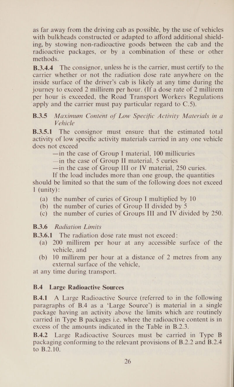 as far away from the driving cab as possible, by the use of vehicles with bulkheads constructed or adapted to afford additional shield- ing, by stowing non-radioactive goods between the cab and the radioactive packages, or by a combination of these or other methods. B.3.4.4 The consignor, unless he is the carrier, must certify to the carrier whether or not the radiation dose rate anywhere on the inside surface of the driver’s cab is likely at any time during the journey to exceed 2 millirem per hour. (If a dose rate of 2 millirem per hour is exceeded, the Road Transport Workers Regulations ‘apply and the carrier must pay particular regard to C.5). B.3.5 Maximum Content of Low Specific Activity Materials in a Vehicle B.3.5.1. The consignor must ensure that the estimated total activity of low specific activity materials carried in any one vehicle does not exceed —in the case of Group I material, 100 millicuries —in the case of Group II material, 5 curies —in the case of Group III or IV material, 250 curies. If the load includes more than one group, the quantities should be limited so that the sum of the following does not exceed 1 (unity): (a) the number of curies of Group I multiplied by 10 (b) the number of curies of Group II divided by 5 (c) the number of curies of Groups HI and IV divided by 250. B.3.6 Radiation Limits B.3.6.1. The radiation dose rate must not exceed: (a) 200 millirem per hour at any accessible surface of the vehicle, and (b) 10 millirem per hour at a distance of 2 metres from any external surface of the vehicle, at any time during transport. B.4_ Large Radioactive Sources B.4.1. A Large Radioactive Source (referred to in the following paragraphs of B.4 as a ‘Large Source’) is material in a single package having an activity above the limits which are routinely carried in Type B packages i.e. where the radioactive content is in excess of the amounts indicated in the Table in B.2.3. B.4.2 Large Radioactive Sources must be carried in Type B packaging conforming to the relevant provisions of B.2.2 and B.2.4 to B.2.10.