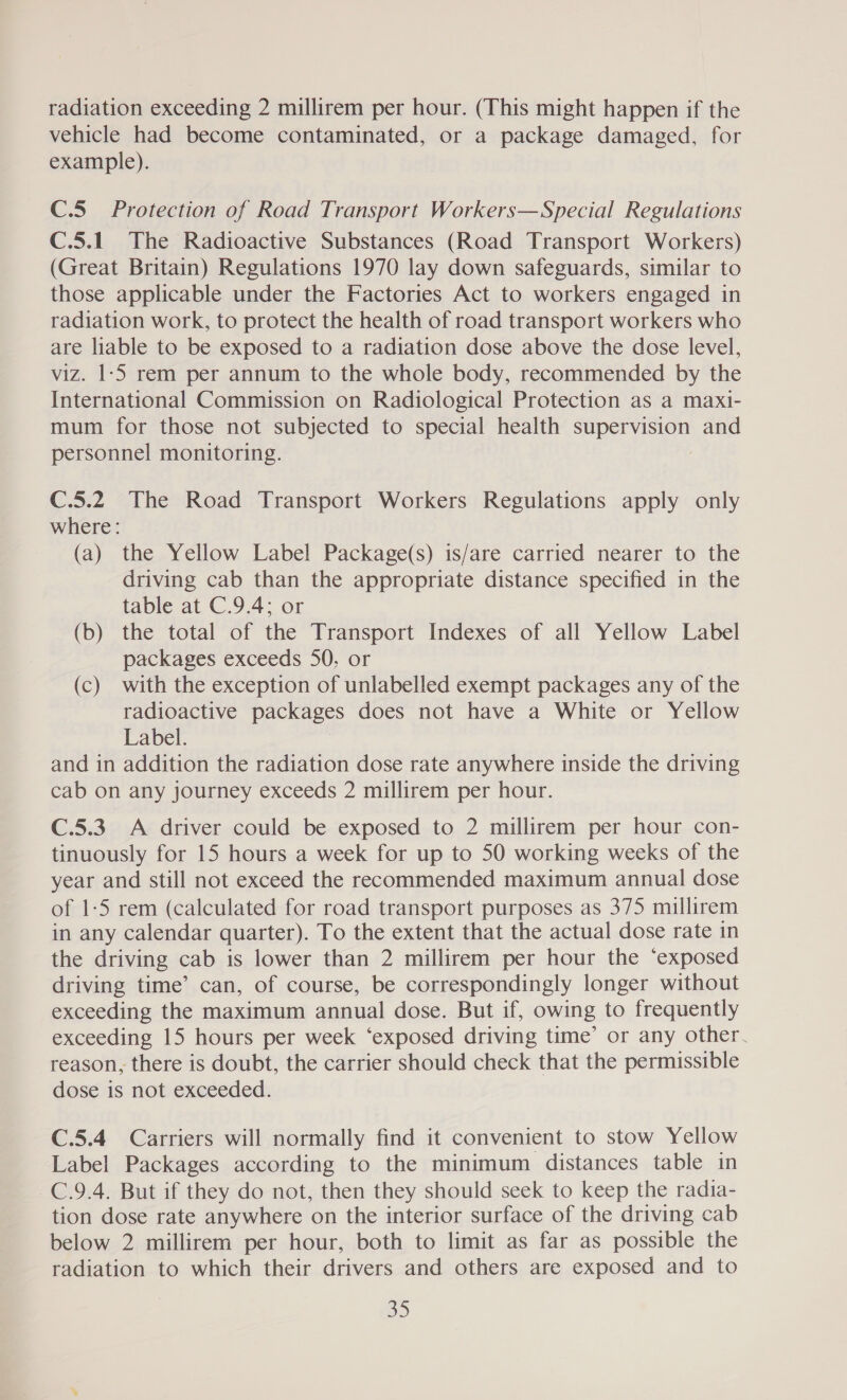 radiation exceeding 2 millirem per hour. (This might happen if the vehicle had become contaminated, or a package damaged, for example). C.5 Protection of Road Transport Workers—Special Regulations C.5.1 The Radioactive Substances (Road Transport Workers) (Great Britain) Regulations 1970 lay down safeguards, similar to those applicable under the Factories Act to workers engaged in radiation work, to protect the health of road transport workers who are liable to be exposed to a radiation dose above the dose level, viz. 1-5 rem per annum to the whole body, recommended by the International Commission on Radiological Protection as a maxi- mum for those not subjected to special health supervision and personnel monitoring. C.5.2 The Road Transport Workers Regulations apply only where: (a) the Yellow Label Package(s) is/are carried nearer to the driving cab than the appropriate distance specified in the table at C.9.4; or (b) the total of the Transport Indexes of all Yellow Label packages exceeds 50, or (c) with the exception of unlabelled exempt packages any of the radioactive packages does not have a White or Yellow Label. and in addition the radiation dose rate anywhere inside the driving cab on any journey exceeds 2 millirem per hour. C.5.3. A driver could be exposed to 2 millirem per hour con- tinuously for 15 hours a week for up to 50 working weeks of the year and still not exceed the recommended maximum annual dose of 1-5 rem (calculated for road transport purposes as 375 millirem in any calendar quarter). To the extent that the actual dose rate in the driving cab is lower than 2 millirem per hour the ‘exposed driving time’ can, of course, be correspondingly longer without exceeding the maximum annual dose. But if, owing to frequently exceeding 15 hours per week ‘exposed driving time’ or any other. reason, there is doubt, the carrier should check that the permissible dose is not exceeded. C.5.4 Carriers will normally find it convenient to stow Yellow Label Packages according to the minimum distances table in C.9.4. But if they do not, then they should seek to keep the radia- tion dose rate anywhere on the interior surface of the driving cab below 2 millirem per hour, both to limit as far as possible the radiation to which their drivers and others are exposed and to 3)