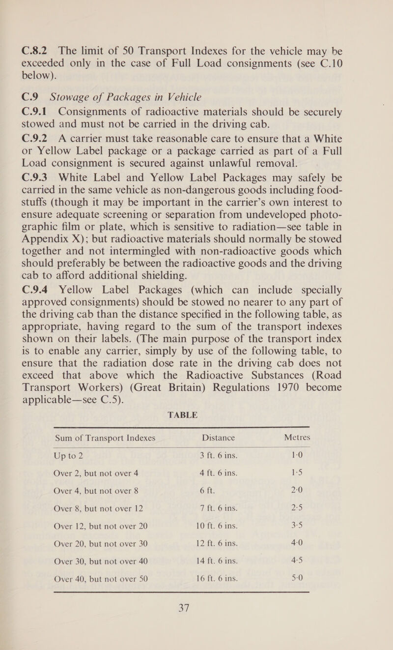 C.8.2 The limit of 50 Transport Indexes for the vehicle may be exceeded only in the case of Full Load consignments (see C.10 below). C.9 Stowage of Packages in Vehicle C.9.1 Consignments of radioactive materials should be securely stowed and must not be carried in the driving cab. C.9.2 A carrier must take reasonable care to ensure that a White or Yellow Label package or a package carried as part of a Full Load consignment is secured against unlawful removal. C.9.3. White Label and Yellow Label Packages may safely be carried in the same vehicle as non-dangerous goods including food- stuffs (though it may be important in the carrier’s own interest to ensure adequate screening or separation from undeveloped photo- graphic film or plate, which is sensitive to radiation—see table in Appendix X); but radioactive materials should normally be stowed together and not intermingled with non-radioactive goods which should preferably be between the radioactive goods and the driving cab to afford additional shielding. C.9.4 Yellow Label Packages (which can include specially approved consignments) should be stowed no nearer to any part of the driving cab than the distance specified in the following table, as appropriate, having regard to the sum of the transport indexes shown on their labels. (The main purpose of the transport index is to enable any carrier, simply by use of the following table, to ensure that the radiation dose rate in the driving cab does not exceed that above which the Radioactive Substances (Road Transport Workers) (Great Britain) Regulations 1970 become applicable—see C.5).  TABLE Sum of Transport Indexes Distance Metres Upto 2 3 ft, 6 1S. 1-0 Over 2, but not over 4 4 ft. 6 ins. Nes, Over 4, but not over 8 6 ft. 2:0 Over 8, but not over 12 7 ft. 6 ins. ES Over 12, but not over 20 10 ft. 6 ins. SS) Over 20, but not over 30 12 ft. 6 ins. 4-0 Over 30, but not over 40 14 ft. 6 ins. | 4-5 Over 40, but not over 50 16 ft. 6 ins. 5-0