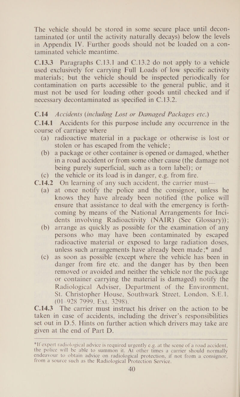 The vehicle should be stored in some secure place until decon- taminated (or until the activity naturally decays) below the levels in Appendix IV. Further goods should not be loaded on a con- taminated vehicle meantime. C.13.3. Paragraphs C.13.1 and C.13.2 do not apply to a vehicle used exclusively for carrying Full Loads of low specific activity materials; but the vehicle should be inspected periodically for contamination on parts accessible to the general public, and it must not be used for loading other goods until checked and if necessary decontaminated as specified in C.13.2. C.14 Accidents (including Lost or Damaged Packages etc.) C.14.1 Accidents for this purpose include any occurrence in the course of carriage where (a) radioactive material in a package or otherwise is lost or stolen or has escaped from the vehicle; (b) a package or other container 1s opened or damaged, whether in a road accident or from some other cause (the damage not being purely superficial, such as a torn label); or (c) the vehicle or its load is in danger, e.g. from fire. C.14.2 On learning of any such accident, the carrier must— (a) at once notify the police and the consignor, unless he knows they have already been notified (the police will ensure that assistance to deal with the emergency is forth- coming by means of the National Arrangements for Inci- dents involving Radioactivity (NAIR) (See Glossary)); (b) arrange as quickly as possible for the examination of any persons who may have been contaminated by escaped radioactive material or exposed to large radiation doses, unless such arrangements have already been made;* and (c) as soon as possible (except where the vehicle has been in danger from fire etc. and the danger has by then been removed or avoided and neither the vehicle nor the package or container carrying the material is damaged) notify the Radiological Adviser, Department of the Environment, St. Christopher House, Southwark Street, London, S.E.1. (01-928 7999, Ext. 3298). C.14.3. The carrier must instruct his driver on the action to be taken in case of accidents, including the driver’s responsibilities set out in D.5. Hints on further action which drivers may take are given at the end of Part D.  *If expert radiological advice is required urgently e.g. at the scene of a road accident, the police will be able to summon it. At other times a carrier should normally endeavour to obtain advice on radiological protection, if not from a consignor, from a source such as the Radiological Protection Service.