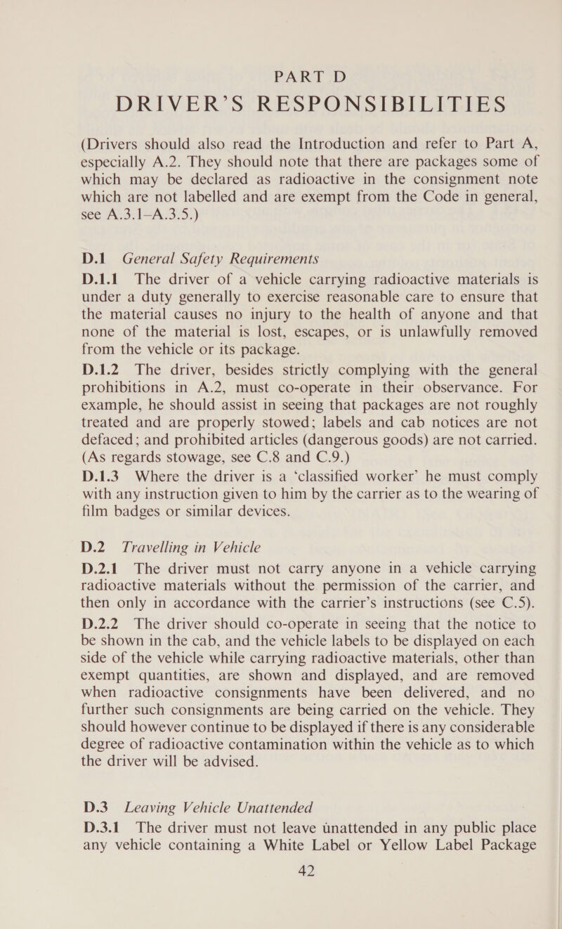 PART D DRIVER’S RESPONSIBILITIES (Drivers should also read the Introduction and refer to Part A, especially A.2. They should note that there are packages some of which may be declared as radioactive in the consignment note which are not labelled and are exempt from the Code in general, see A.3.1—A.3.5.) D.1 General Safety Requirements D.1.1. The driver of a vehicle carrying radioactive materials is under a duty generally to exercise reasonable care to ensure that the material causes no injury to the health of anyone and that none of the material is lost, escapes, or is unlawfully removed from the vehicle or its package. D.1.2 The driver, besides strictly complying with the general prohibitions in A.2, must co-operate in their observance. For example, he should assist in seeing that packages are not roughly treated and are properly stowed; labels and cab notices are not defaced; and prohibited articles (dangerous goods) are not carried. (As regards stowage, see C.8 and C.9.) D.1.3. Where the driver is a ‘classified worker’ he must comply with any instruction given to him by the carrier as to the wearing of film badges or similar devices. D.2. Travelling in Vehicle D.2.1. The driver must not carry anyone in a vehicle carrying radioactive materials without the permission of the carrier, and then only in accordance with the carrier’s instructions (see C.5). D.2.2 The driver should co-operate in seeing that the notice to be shown in the cab, and the vehicle labels to be displayed on each side of the vehicle while carrying radioactive materials, other than exempt quantities, are shown and displayed, and are removed when radioactive consignments have been delivered, and no further such consignments are being carried on the vehicle. They should however continue to be displayed if there is any considerable degree of radioactive contamination within the vehicle as to which the driver will be advised. D.3. Leaving Vehicle Unattended D.3.1 The driver must not leave unattended in any public place any vehicle containing a White Label or Yellow Label Package