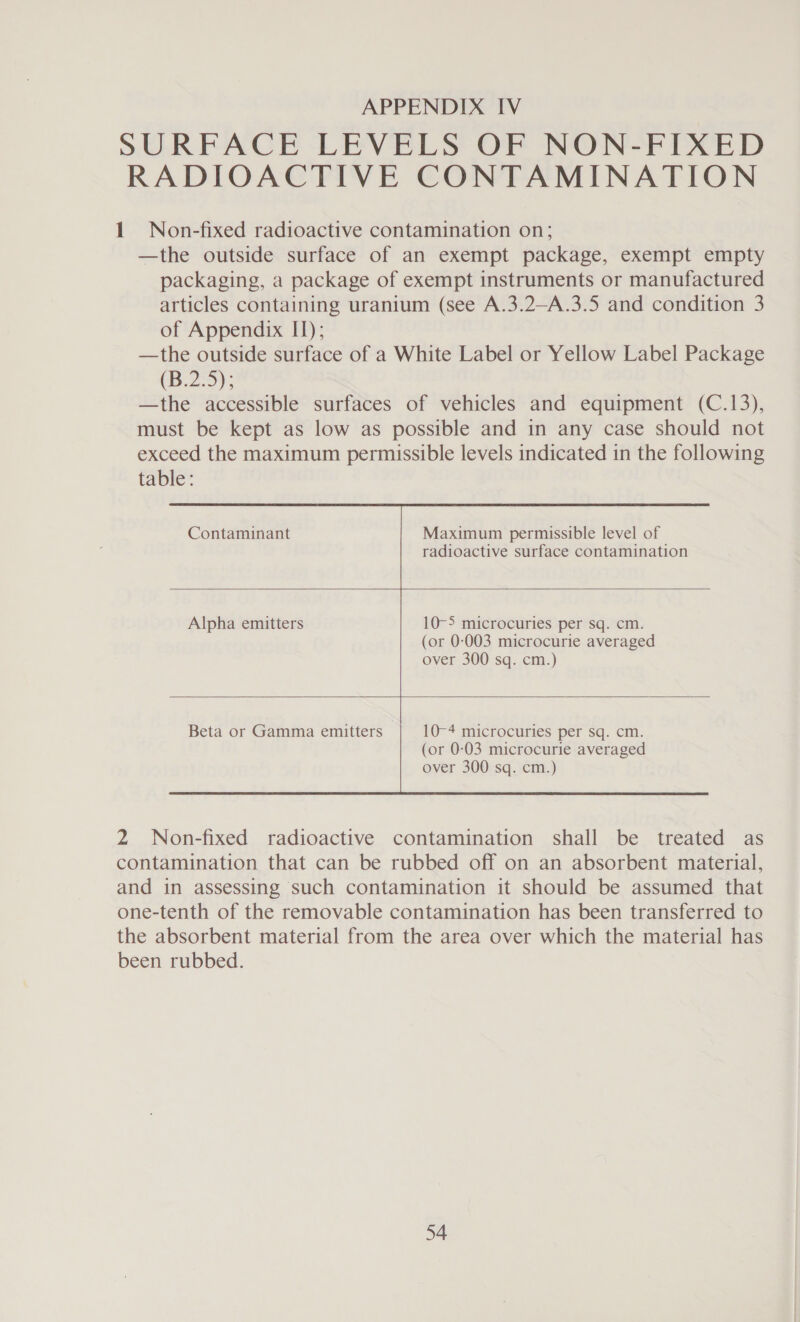 SURFACE LEVELS OF NON-FIXED RADIOACTIVE CONTAMINATION 1 Non-fixed radioactive contamination on; —the outside surface of an exempt package, exempt empty packaging, a package of exempt instruments or manufactured articles containing uranium (see A.3.2—A.3.5 and condition 3 of Appendix II); —the outside surface of a White Label or Yellow Label Package (B.2.5); —the accessible surfaces of vehicles and equipment (C.13), must be kept as low as possible and in any case should not exceed the maximum permissible levels indicated in the following table:  radioactive surface contamination   Alpha emitters 10-5 microcuries per sq. cm. (or 0-003 microcurie averaged over 300 sq. cm.)  Beta or Gamma emitters 10-4 microcuries per sq. cm. (or 0-03 microcurie averaged over 300 sq. cm.)   2 Non-fixed radioactive contamination shall be treated as contamination that can be rubbed off on an absorbent material, and in assessing such contamination it should be assumed that one-tenth of the removable contamination has been transferred to the absorbent material from the area over which the material has been rubbed.