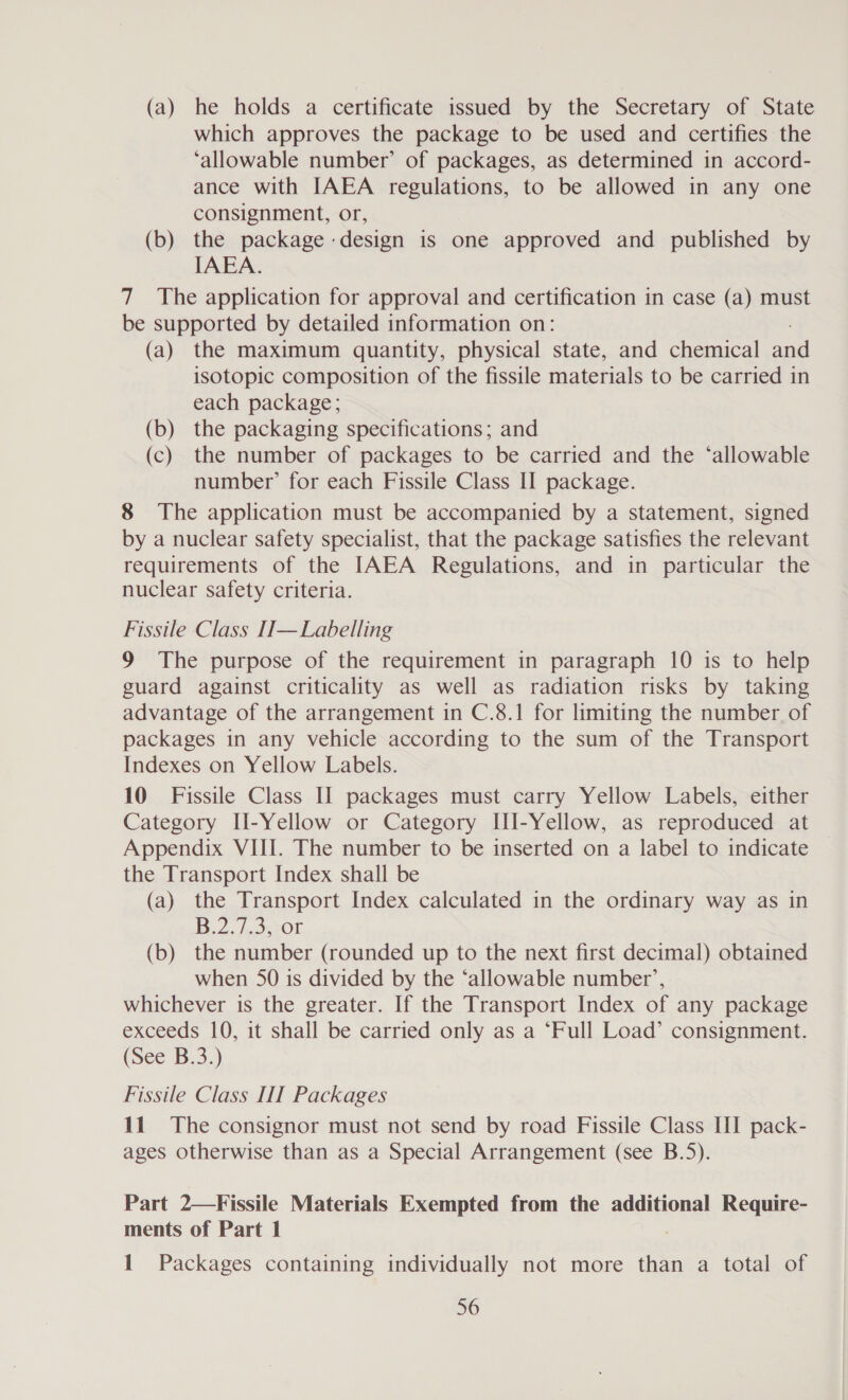 (a) he holds a certificate issued by the Secretary of State which approves the package to be used and certifies the ‘allowable number’ of packages, as determined in accord- ance with IAEA regulations, to be allowed in any one consignment, or, (b) the package design is one approved and published by IAEA. 7 The application for approval and certification in case (a) must be supported by detailed information on: (a) the maximum quantity, physical state, and chemical ne isotopic composition of the fissile materials to be carried in each package; (b) the packaging specifications; and (c) the number of packages to be carried and the ‘allowable number’ for each Fissile Class II package. 8 The application must be accompanied by a statement, signed by a nuclear safety specialist, that the package satisfies the relevant requirements of the IAEA Regulations, and in particular the nuclear safety criteria. Fissile Class II—Labelling 9 The purpose of the requirement in paragraph 10 is to help guard against criticality as well as radiation risks by taking advantage of the arrangement in C.8.1 for limiting the number of packages in any vehicle according to the sum of the Transport Indexes on Yellow Labels. 10 Fissile Class II packages must carry Yellow Labels, either Category IHl-Yellow or Category III-Yellow, as reproduced at Appendix VIII. The number to be inserted on a label to indicate the Transport Index shall be (a) the Transport Index calculated in the ordinary way as in B.2. 753208 (b) the number (rounded up to the next first decimal) obtained when 50 is divided by the ‘allowable number’, whichever is the greater. If the Transport Index of any package exceeds 10, it shall be carried only as a ‘Full Load’ consignment. (See B.3.) Fissile Class III Packages 11 The consignor must not send by road Fissile Class III pack- ages otherwise than as a Special Arrangement (see B.5). Part 2—Fissile Materials Exempted from the additional Require- ments of Part 1 1 Packages containing individually not more than a total of