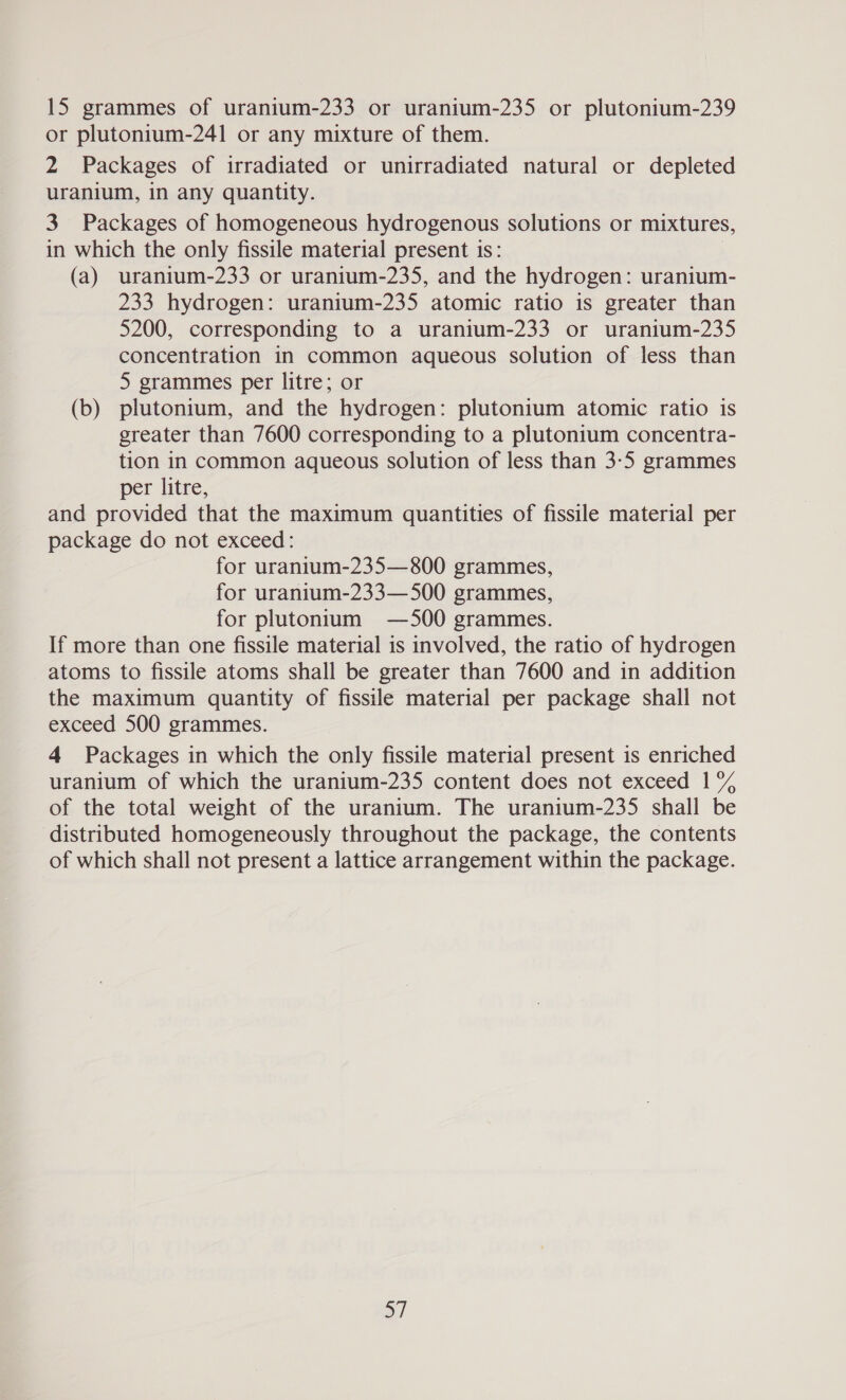 15 grammes of uranium-233 or uranium-235 or plutonium-239 or plutonium-241 or any mixture of them. 2 Packages of irradiated or unirradiated natural or depleted uranium, in any quantity. 3 Packages of homogeneous hydrogenous solutions or mixtures, in which the only fissile material present is: (a) uranium-233 or uranium-235, and the hydrogen: uranium- 233 hydrogen: uranium-235 atomic ratio is greater than 5200, corresponding to a uranium-233 or uranium-235 concentration in common aqueous solution of less than 5 grammes per litre; or (b) plutonium, and the hydrogen: plutonium atomic ratio is greater than 7600 corresponding to a plutonium concentra- tion in common aqueous solution of less than 3-5 grammes per litre, and provided that the maximum quantities of fissile material per package do not exceed: for uranium-235—800 grammes, for uranium-233—500 grammes, for plutonium —500 grammes. If more than one fissile material is involved, the ratio of hydrogen atoms to fissile atoms shall be greater than 7600 and in addition the maximum quantity of fissile material per package shall not exceed 500 grammes. 4 Packages in which the only fissile material present is enriched uranium of which the uranium-235 content does not exceed 1% of the total weight of the uranium. The uranium-235 shall be distributed homogeneously throughout the package, the contents of which shall not present a lattice arrangement within the package. a)