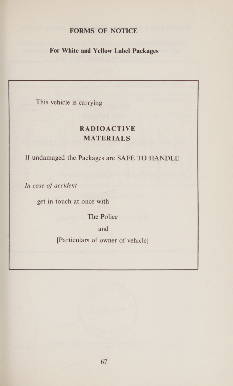 FORMS OF NOTICE For White and Yellow Label Packages This vehicle is carrying RADIOACTIVE MATERIALS If undamaged. the Packages are SAFE TO HANDLE In case of accident get in touch at once with The Police and [Particulars of owner of vehicle]