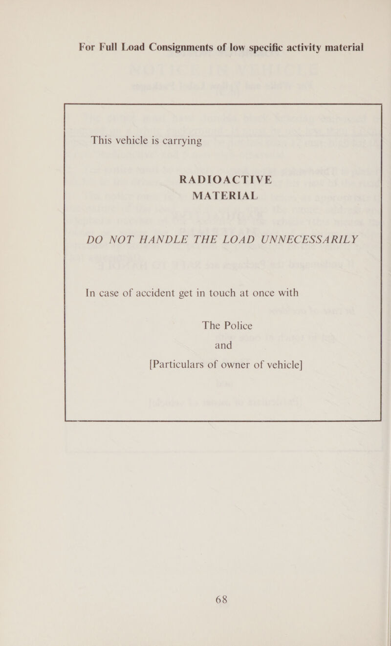 For Full Load Consignments of low specific activity material This vehicle 1s carrying RADIOACTIVE MATERIAL DO NOT HANDLE THE LOAD UNNECESSARILY In case of accident get in touch at once with The Police and [Particulars of owner of vehicle]