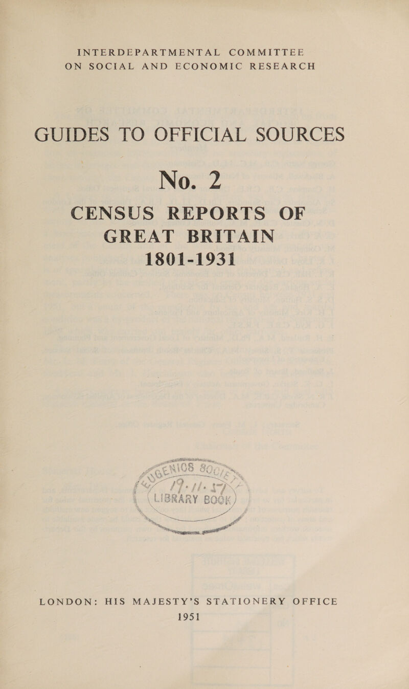 INTERDEPARTMENTAL COMMITTEE ON SOCIAL AND ECONOMIC RESEARCH GUIDES TO OFFICIAL SOURCES No. 2 CENSUS REPORTS OF GREAT BRITAIN 1801-1931 LONDON: HIS MAJESTY’S STATIONERY OFFICE 1951