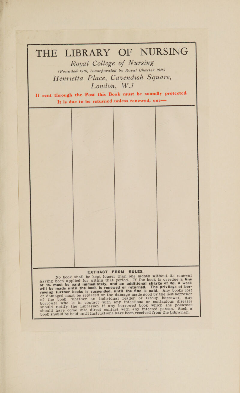  THE LIBRARY OF NURSING Royal College of Nursing (Founded 1916, Incorporated by Royal Charter 1928) Henrietta Place, Cavendish Square, London, W.1! If sent through the Post this Book must be soundly protected. It is due to be returned unless renewed, on:— EXTRACT FROM RULES. No book shall be kept longer than one month without its renewal having been applied for within that period. If the book is overdue a fine of 1s. must be paid immediately, and an additional charge of 3d. a week will be made until the book is renewed or returned. The privilege of bor- rowing further books is suspended, until the fine is paid. Any books lost - or damaged must be replaced or the damage made good by the last borrower of the book, whether an individual reader or Group borrower. Any borrower who is in contact with any infectious or contagious diseases should notify the Librarian if any borrowed book which she possesses should have come into direct contact with any infected person. Such a pook should be held until instructions have been received from the Librarian.