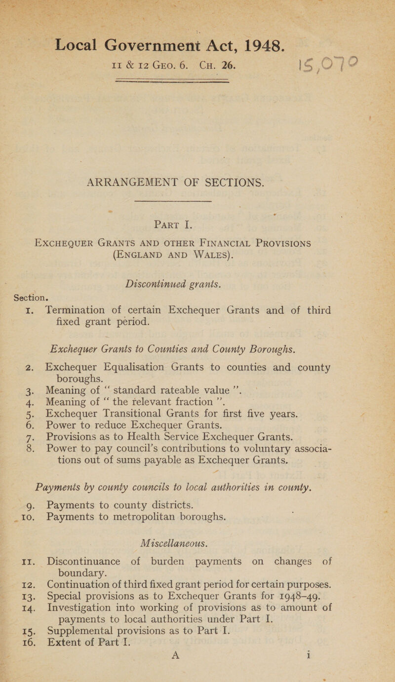  “Local G prccement Act, 1948. 11 &amp; 12 GEO. 6. CH. 26. iS O7 a  ARRANGEMENT OF SECTIONS. PART .1, EXCHEQUER GRANTS AND OTHER FINANCIAL PROVISIONS (ENGLAND AND WALES). Discontinued grants. Section. 1. Termination of certain Exchequer Grants and of third fixed grant period. Exchequer Grants to Counties and County Boroughs. &gt; Exchequer Equalisation Grants to counties and county boroughs. Meaning of “ standard rateable value ”’. Meaning of “ the relevant fraction ”’ Exchequer Iransitional Grants for first five years. Power to reduce Exchequer Grants. Provisions as to Health Service Exchequer Grants. Power to pay council’s contributions to voluntary associa- tions out of sums payable as Exchequer Grants. di Dora ia rarer Payments by county councils to local authorities in county. 9g. Payments to county districts. _1I0. Payments to metropolitan boroughs. Miscellaneous. tz. Discontinuance of burden payments on changes of boundary. 12. Continuation of third fixed grant period for certain purposes. 13. Special provisions as to Exchequer Grants for 1948-49. 14. Investigation into working of provisions as to amount of payments to local authorities under Part I. 15. Supplemental provisions | as to Part I. 16. Extent of Part I.