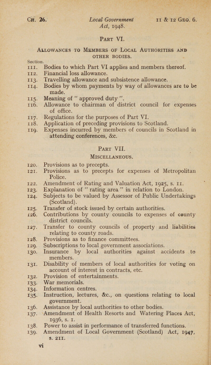 ParT VI. OTHER BODIES. Bodies to which Part VI applies and members thereof. Financial loss allowance. Travelling allowance and subsistence allowance. Bodies by whom payerents by way of allowances are to be made. Meaning of “ approved duty ”’. Allowance to chairman of district council for expenses of office. Regulations for the purposes of Part VI. Application of preceding provisions to Scotland. Expenses incurred by members of councils in Scotland in attending conferences, &amp;c. Part VII. MISCELLANEOUS. Provisions as to precepts. Provisions as to precepts for expenses of Metropolitan Police. Amendment of Rating and Valuation Act, 1925, S° U1: Explanation of “‘ rating area’ in relation to London. Subjects to be valued by Assessor of Public Undertakings (Scotland). Transfer of stock issued by certain authorities. Contributions by county councils to expenses of eeunty - district councils. Transfer to county councils of property and liabilities relating to county roads. Provisions as to finance committees. Subscriptions to local government associations. Insurance by local authorities against accidents to members. Disability of members of local authorities for voting on account of interest in contracts, etc. Provision of entertainments. War memorials. Information centres. Instruction, lectures, &amp;c., on questions relating to local government. Assistance by local authorities to other bodies. 1936,.S.. I: Power to assist in performance of transferred functions. Amendment of Local Government (Scotland) Act, 1947, S. 211.