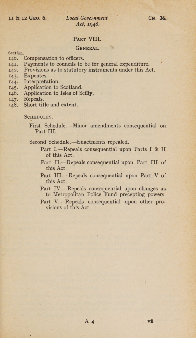 b are Pee Bic Re Se hse RN oa yi £5 ae \ me 12 Gro. 6. Local Government CH. 26. | Act, 1948. ParT VIII. GENERAL. Section. 140. Compensation to officers. 141. Payments to councils to be for general expenditure. 142. Provisions as to statutory instruments under this Act. 143. Expenses. 144. Interpretation. 145. Application to Scotland. 146. Application to Isles of Scilly. 147. Repeals. 148. Short title and extent. SCHEDULES. First Schedule.—-Minor amendments consequential on Part IIT. Second Schedule.—Enactments repealed. Part I.—Repeals consequential upon Parts I &amp; II of this Act. Part II.—Repeals consequential upon Part III of this Act. Part III.—Repeals consequential upon Part V of this Act. Part 1V.—Repeals consequential upon changes as to Metropolitan Police Fund precepting powers. Part V.—Repeals consequential upon other pro- visions of this Act.