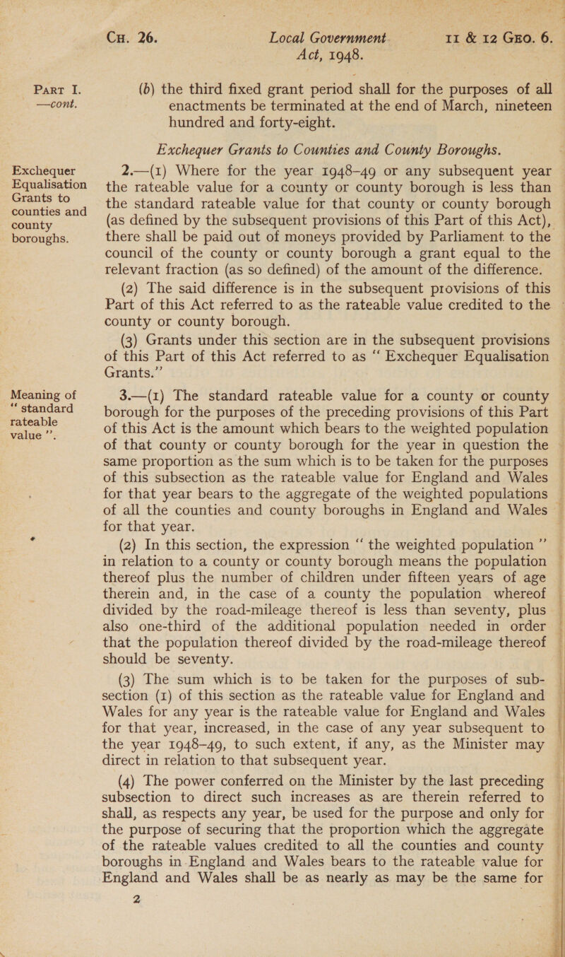 + — Con. Exchequer Equalisation Grants to counties and county boroughs. _ Meaning of “ standard rateable value ”’. a 3 Seber Act, 1948. enactments be terminated at the end of March, nineteen hundred and forty-eight. Exchequer Grants to Counties and County Boroughs. the rateable value for a county or county borough is less than there shall be paid out of moneys provided by Parliament. to the council of the county or county borough a grant equal to the relevant fraction (as so defined) of the amount of the difference. (2) The said difference is in the subsequent provisions of this county or county borough. of this Part of this Act referred to as “ Exchequer Equalisation Grants.” 3.—(1) The standard rateable value for a county or county borough for the purposes of the preceding provisions of this Part of this Act is the amount which bears to the weighted population same proportion as the sum which is to be taken for the purposes of this subsection as the rateable value for England and Wales for that year. (2) In this section, the expression “ the weighted population ”’ thereof plus the number of children under fifteen years of age therein and, in the case of a county the population whereof also one-third of the additional population needed in order that the population thereof divided by the road-mileage thereof should be seventy. (3) The sum which is to be taken for the purposes of sub- section (1) of this section as the rateable value for England and Wales for any year is the rateable value for England and Wales for that year, increased, in the case of any year subsequent to direct in relation to that subsequent year. (4) The power conferred on the Minister by the last preceding subsection to direct such increases as are therein referred to shall, as respects any year, be used for the purpose and only for the purpose of securing that the proportion which the aggregate boroughs in-England and Wales bears to the rateable value for 