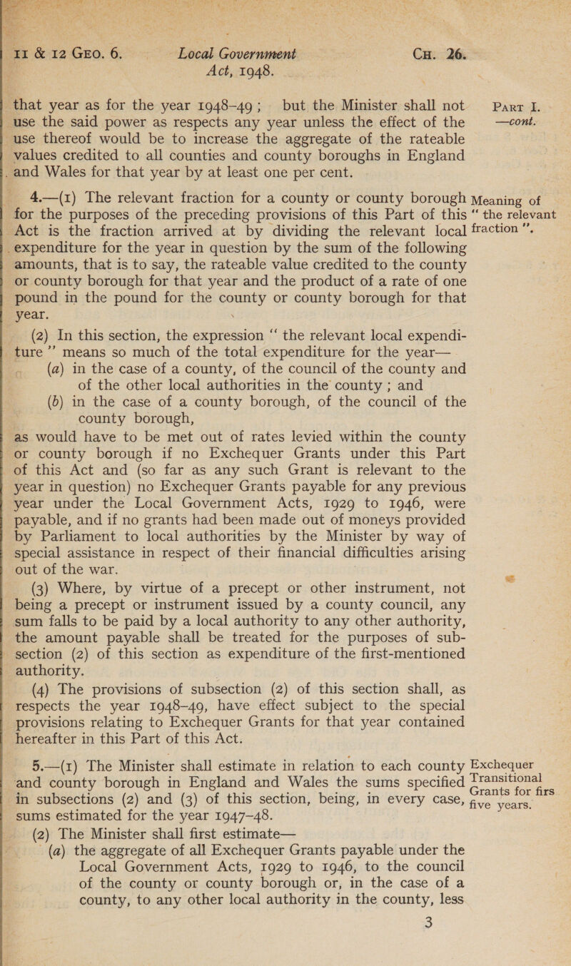  et &amp;12GE0.6. Local Government CH. 26. a : Act, 1948. | that year as for the year 1948-49; but the Minister shall not use the said power as respects any year unless the effect of the use thereof would be to increase the aggregate of the rateable values credited to all counties and county boroughs in England .and Wales for that year by at least one per cent. | Part I. - —cont. _expenditure for the year in question by the sum of the following amounts, that is to say, the rateable value credited to the county or county borough for that year and the product of a rate of one pound in the pound for the county or county borough for that year. . (2) In this section, the expression “ the relevant local expendi- _ture ’”’ means so much of the total expenditure for the year— (a) in the case of a county, of the council of the county and of the other local authorities in the county ; and (b) in the case of a county borough, of the council of the | county borough, as would have to be met out of rates levied within the county ' or county borough if no Exchequer Grants under this Part of this Act and (so far as any such Grant is relevant to the year in question) no Exchequer Grants payable for any previous year under the Local Government Acts, 1929 to 1946, were payable, and if no grants had been made out of moneys provided by Parliament to local authorities by the Minister by way of special assistance in respect of their financial difficulties arising out of the war. . (3) Where, by virtue of a precept or other instrument, not being a precept or instrument issued by a county council, any sum falls to be paid by a local authority to any other authority, the amount payable shall be treated for the purposes of sub- section (2) of this section as expenditure of the first-mentioned _ authority. 3 (4) The provisions of subsection (2) of this section shall, as respects the year 1948-49, have effect subject to the special provisions relating to Exchequer Grants for that year contained | hereafter in this Part of this Act. and county borough in England and Wales the sums specified in subsections (2) and (3) of this section, being, in every case sums estimated for the year 1947-48. (2) The Minister shall first estimate— (a) the aggregate of all Exchequer Grants payable under the Local Government Acts, 1929 to 1946, to the council of the county or county borough or, in the case of a county, to any other local authority in the county, less