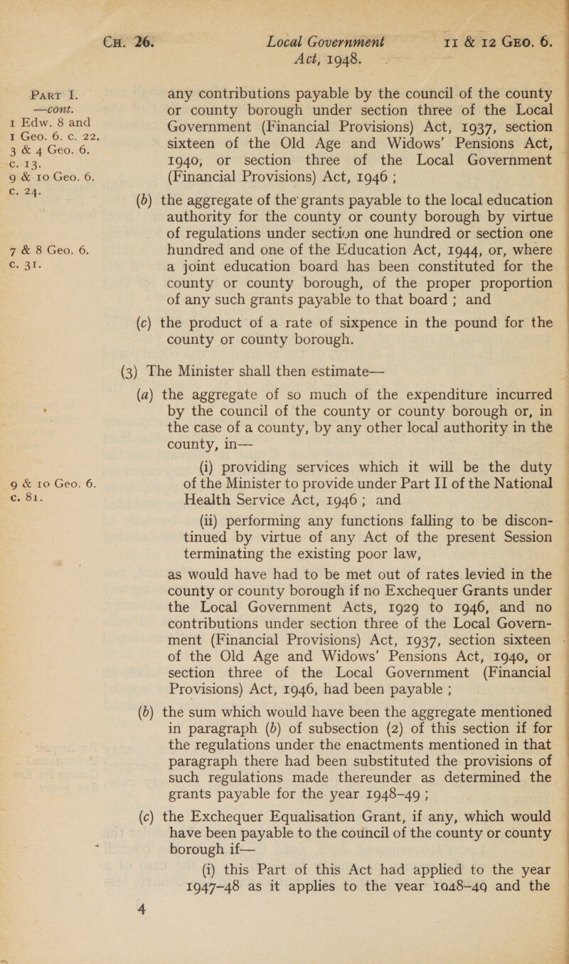 Act, 1948. PART I. - any contributions payable by the council of the county ~ —cont. or county borough under section three of the Local 2 =e ns ane Government (Financial Provisions) Act, 1937, section : BL Geo. = fe sixteen of the Old Age and Widows’ Pensions Act, Cc. 13. 1940, or section three of the Local Government g &amp; 10 Geo. 6. (Financial Provisions) Act, 1946 ; bute. (b) the aggregate of the grants payable to the local education authority for the county or county borough by virtue of regulations under section one hundred or section one 7 &amp; 8 Geo. 6. hundred and one of the Education Act, 1944, or, where C. 31. a joint education board has been constituted for the county or county borough, of the proper proportion of any such grants payable to that board ; and (c) the product of a rate of sixpence in the pound for the county or county borough. (3) The Minister shall then estimate— (a) the aggregate of so much of the expenditure incurred by the council of the county or county borough or, in the case of a county, by any other local authority 1 in the county, In— (i) providing services which it will be the duty 9g &amp; 10 Geo. 6. of the Minister to provide under Part II of the National c. 81. Health Service Act, 1946; and (11) performing any functions falling to be discon- tinued by virtue of any Act of the present Session terminating the existing poor law, as would have had to be met out of rates levied in the county or county borough if no Exchequer Grants under the Local Government Acts, 1929 to 1946, and no contributions under section three of the Local Govern- ment (Financial Provisions) Act, 1937, section sixteen - of the Old Age and Widows’ Pensions Act, 1940, or section three of the Local Government (Financial Provisions) Act, 1946, had been payable ; (b) the sum which would have been the aggregate mentioned in paragraph (b) of subsection (2) of this section if for the regulations under the enactments mentioned in that paragraph there had been substituted the provisions of such regulations made thereunder as determined the grants payable for the year 1948-49 ; (c) the Exchequer Equalisation Grant, if any, which would have been payable to the council of the county or county borough if— (i) this Part of this Act had applied to the year 1947-48 as it applies to the year 1048-49 and the  