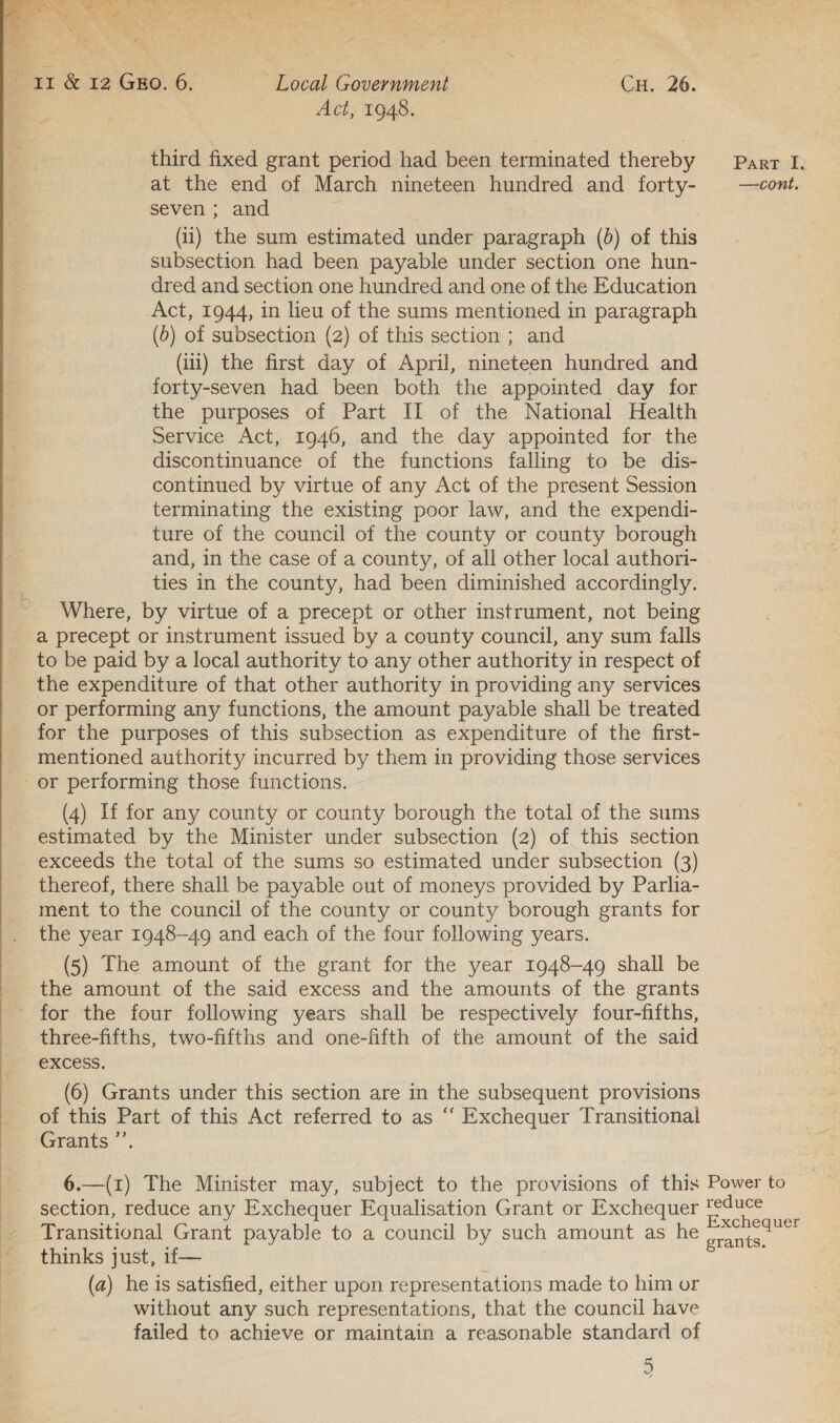  cape &amp; 12 GEO. 6. ~ Local Government CH. 26. Act, 1948. third fixed grant period had been terminated thereby Part I, at the end of March nineteen hundred and forty- | _—cont. seven ; and subsection had been payable under section one hun- dred and section one hundred and one of the Education Act, 1944, in lieu of the sums mentioned in paragraph (1) the first day of April, nineteen hundred and forty-seven had been both the appointed day for the purposes of Part II of the National Health Service Act, 1946, and the day appointed for the discontinuance of the functions falling to be dis- continued by virtue of any Act of the present Session terminating the existing poor law, and the expendi- ture of the council of the county or county borough and, in the case of a county, of all other local authori- ties in the county, had been diminished accordingly. Where, by virtue of a precept or other instrument, not being a precept or instrument issued by a county council, any sum falls to be paid by a local authority to any other authority in respect of the expenditure of that other authority in providing any services or performing any functions, the amount payable shall be treated for the purposes of this subsection as expenditure of the first- mentioned authority incurred by them in providing those services or performing those functions. (4) If for any county or county borough the total of the sums estimated by the Minister under subsection (2) of this section exceeds the total of the sums so estimated under subsection (3) thereof, there shall be payable out of moneys provided by Parlia- ment to the council of the county or county borough grants for the year 1948-49 and each of the four following years. (5) The amount of the grant for the year 1948-49 shall be _ the amount of the said excess and the amounts of the grants for the four following years shall be respectively four-fifths, three-fifths, two-fifths and one-fifth of the amount of the said excess.  (6) Grants under this section are in the subsequent provisions of this Part of this Act referred to as “‘ Exchequer Transitional Grants’. Y 6.—(1) The Minister may, subject to the provisions of this Power to section, reduce any Exchequer Equalisation Grant or Exchequer pine _ Transitional Grant payable to a council by such amount as he , ee thinks just, 1f— } (a) he is satisfied, either upon representations made to him or without any such representations, that the council have failed to achieve or maintain a reasonable standard of 5 ue é