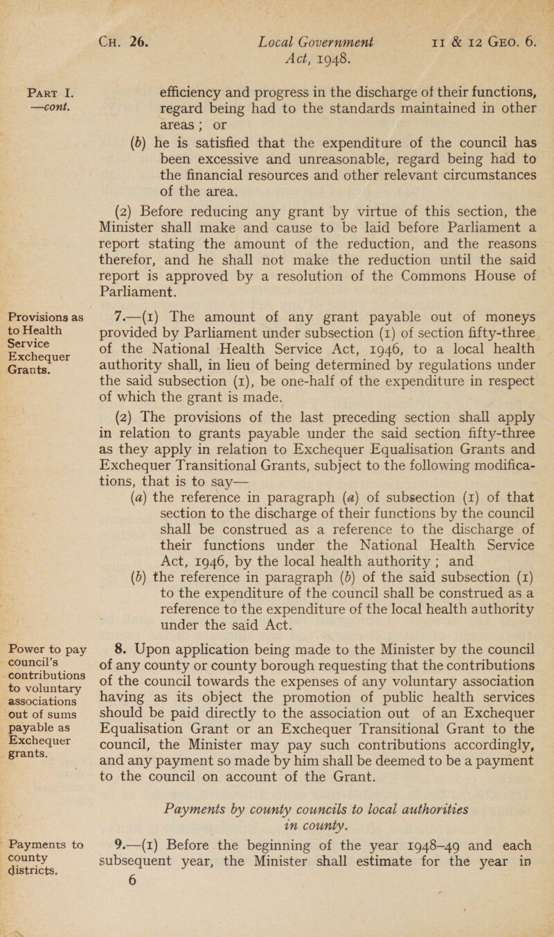 —cont. to Health Service Exchequer Grants. Power to pay - council’s - contributions to voluntary associations ‘out of sums _ payable as Exchequer _ grants. ' Payments to county _ districts, Act, 1948. regard being had to the standards maintained in other areas ; OF (6) he is satisfied that the expenditure of the council has been excessive and unreasonable, regard being had to the financial resources and other relevant circumstances of the area. (2) Before reducing any grant by virtue of this section, the Minister shall make and cause to be laid before Parliament a report stating the amount of the reduction, and the reasons therefor, and he shall not make the reduction until the said report is approved by a resolution of the Commons House of Parliament. 7.—(1) The amount of any grant payable out of moneys provided by Parliament under subsection (1) of section fifty-three of the National Health Service Act, 1946, to a local health authority shall, in lieu of being determined by regulations under the said subsection (1), be one-half of the expenditure in respect of which the grant is made. (2) The provisions of the last preceding section shall apply in relation to grants payable under the said section fifty-three as they apply in relation to Exchequer Equalisation Grants and Exchequer Transitional Grants, subject to the following modifica- tions, that is to say— (a) the reference in paragraph (a) of subsection (x) of that section to the discharge of their functions by the council shall be construed as a reference to the discharge of their functions under the National Health Service Act, 1946, by the local health authority ; and (b) the reference in paragraph (b) of the said subsection (1) to the expenditure of the council shall be construed as a reference to the expenditure of the local health authority under the said Act. 8. Upon application being made to the Minister by the council of any county or county borough requesting that the contributions of the council towards the expenses of any voluntary association having as its object the promotion of public health services should be paid directly to the association out of an Exchequer FEqualisation Grant or an Exchequer Transitional Grant to the council, the Minister may pay such contributions accordingly, and any payment so made by him shall be deemed to be a payment to the council on account of the Grant. Payments by county councils to local authorities in county. 9.—(1) Before the beginning of the year 1948-49 and each subsequent year, the Minister shall estimate for the year in