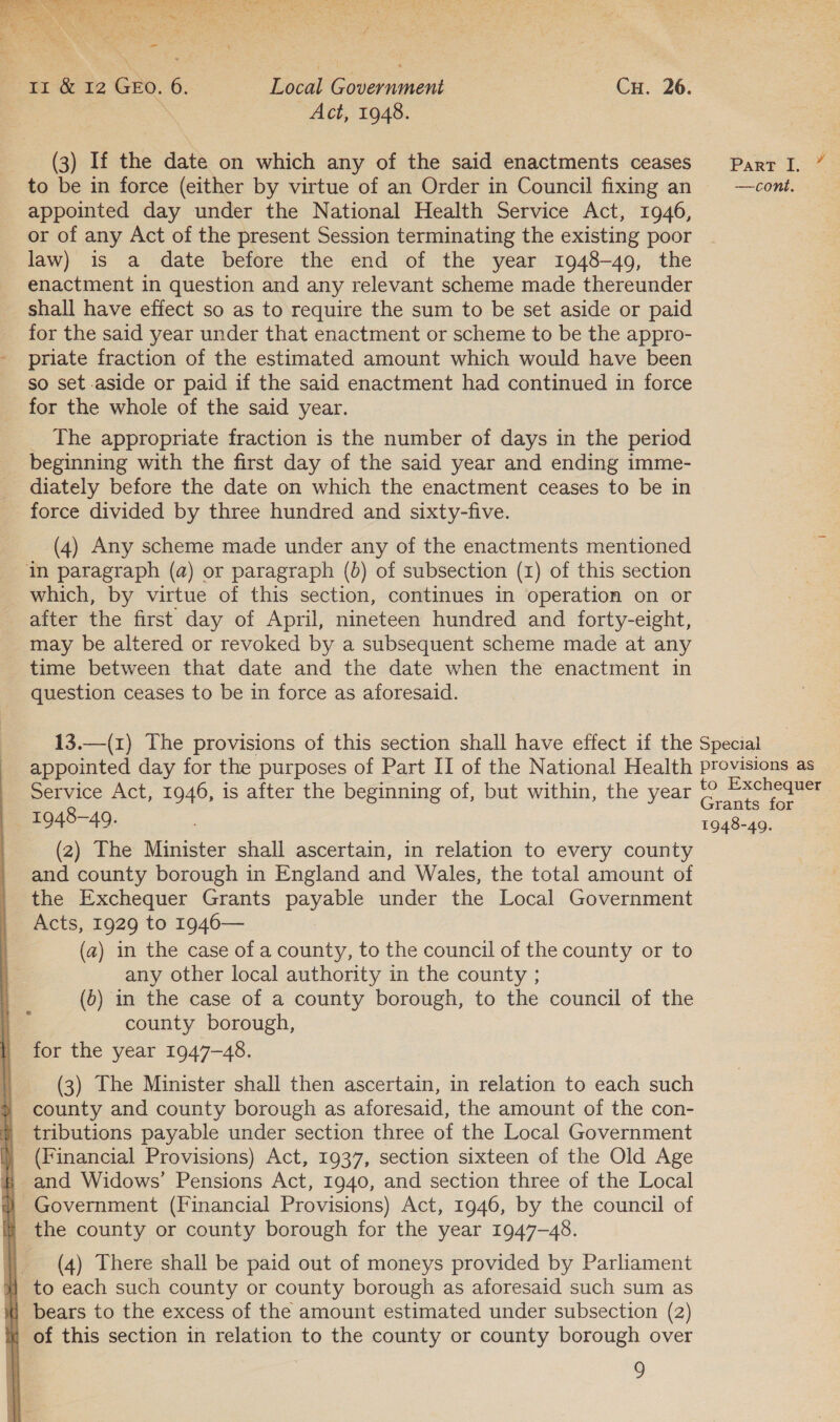  Ti &amp; 12 Gro. 6. Local Government | Cu. 26. ‘ Act, 1948. (3) If the date on which any of the said enactments ceases Parr I. ” to be in force (either by virtue of an Order in Council fixing an —cont. appointed day under the National Health Service Act, 1946, or of any Act of the present Session terminating the existing poor law) is a date before the end of the year 1948-49, the enactment in question and any relevant scheme made thereunder shall have effect so as to require the sum to be set aside or paid for the said year under that enactment or scheme to be the appro- - priate fraction of the estimated amount which would have been _ so set aside or paid if the said enactment had continued in force for the whole of the said year. The appropriate fraction is the number of days in the period beginning with the first day of the said year and ending imme- diately before the date on which the enactment ceases to be in force divided by three hundred and sixty-five. (4) Any scheme made under any of the enactments mentioned in paragraph (a) or paragraph (b) of subsection (1) of this section which, by virtue of this section, continues in operation on or after the first day of April, nineteen hundred and forty-eight, may be altered or revoked by a subsequent scheme made at any time between that date and the date when the enactment in question ceases to be in force as aforesaid. 13.—(1) The provisions of this section shall have effect if the Special appointed day for the purposes of Part II of the National Health provisions as Service Act, 1946, is after the beginning of, but within, the year o ee rants for 1948-49. é 1948-49. (2) The Minister shall ascertain, in relation to every county and county borough in England and Wales, the total amount of the Exchequer Grants payable under the Local Government Acts, 1929 to 1946— (a) in the case of a county, to the council of the county or to any other local authority in the county ; (6) in the case of a county borough, to the council of the county borough, for the year 1947-48. (3) The Minister shall then ascertain, in relation to each such county and county borough as aforesaid, the amount of the con- tributions payable under section three of the Local Government (Financial Provisions) Act, 1937, section sixteen of the Old Age and Widows’ Pensions Act, 1940, and section three of the Local % Government (Financial Provisions) Act, 1946, by the council of i the county or county borough for the year 1947-48. } (4) There shall be paid out of moneys provided by Parliament #/ to each such county or county borough as aforesaid such sum as i] bears to the excess of the amount estimated under subsection (2) « of this section in relation to the county or county borough over 