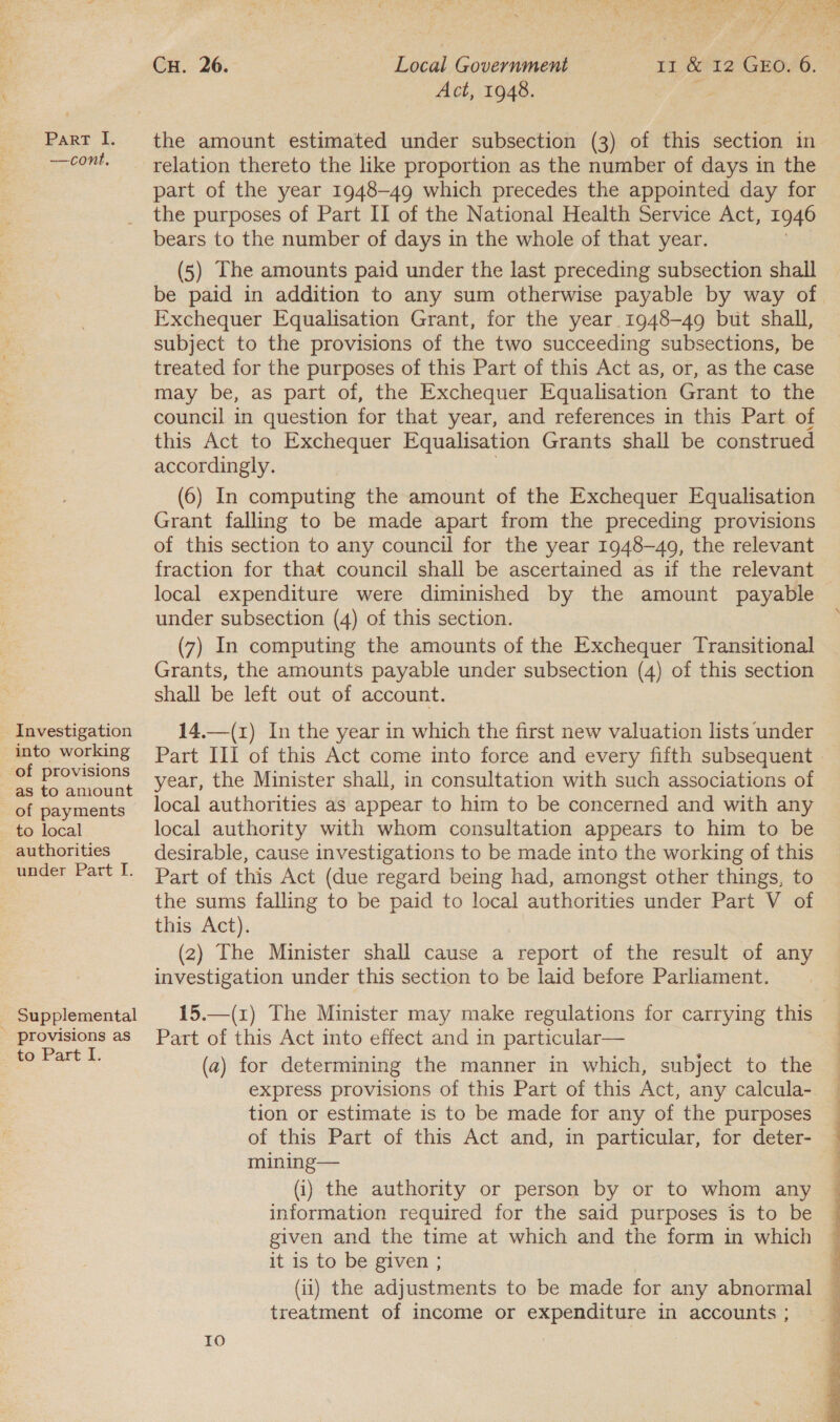 —cont. Investigation into working of provisions -as to amount of payments to local authorities under Part I. Supplemental - provisions as to Part I. Act, 1948. the amount estimated under subsection (3) of this section in relation thereto the like proportion as the number of days in the part of the year 1948-49 which precedes the appointed day for the purposes of Part II of the National Health Service Act, 1946 bears to the number of days in the whole of that year. (5) The amounts paid under the last preceding subsection shall Exchequer Equalisation Grant, for the year. 1948-49 but shall, subject to the provisions of the two succeeding subsections, be treated for the purposes of this Part of this Act as, or, as the case may be, as part of, the Exchequer Equalisation Grant to the council in question for that year, and references in this Part of this Act to Exchequer Equalisation Grants shall be construed accordingly. (6) In computing the amount of the Exchequer Equalisation Grant falling to be made apart from the preceding provisions of this section to any council for the year 1948-49, the relevant fraction for that council shall be ascertained as if the relevant local expenditure were diminished by the amount payable under subsection (4) of this section. (7) In computing the amounts of the Exchequer Transitional Grants, the amounts payable under subsection (4) of this section shall be left out of account. 14.—(1) In the year in which the first new valuation lists under year, the Minister shall, in consultation with such associations of local authorities as appear to him to be concerned and with any local authority with whom consultation appears to him to be desirable, cause investigations to be made into the working of this Part of this Act (due regard being had, amongst other things, to the sums falling to be paid to local authorities under Part V of this Act). (2) The Minister shall cause a report of the result of any investigation under this section to be laid before Parliament. Part of this Act into effect and in particular— (2) for determining the manner in which, subject to the express provisions of this Part of this Act, any calcula- tion or estimate is to be made for any of the purposes of this Part of this Act and, in particular, for deter- mining— (i) the authority or person by or to whom any information required for the said purposes is to be given and the time at which and the form in which it is to be given ; (ii) the adjustments to be made for any abnormal treatment of income or expenditure in accounts ; 