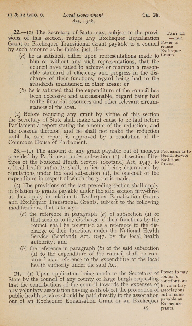 ie. Bsa Loe ees a Fee, oe ” Rte abate: 11 &amp; 12 GEO. 6. — Local Government Cu. 26. Act, 1948. _22.—(1) The Secretary of State may, subject to the provi- Parr IL. sions of this section, reduce any Exchequer Equalisation —coni. Grant or Exchequer Transitional Grant payable to a council Z oe by such amount as he thinks just, if— Racheune (a) he is satisfied, either upon representations made to Crnts. him or without any such representations, that the council have failed to achieve or maintain a reason- able standard of efficiency and progress in the dis- charge of their functions, regard being had to the _ standards maintained in other areas; or (b). he is satisfied that the expenditure of the council has been excessive and unreasonable, regard being had to the financial resources and other relevant circum- stances of the area. : (2) Before reducing any grant by virtue of this section the Secretary of State shall make and cause to be laid before Parliament a report stating the amount of the reduction, and the reasons therefor, and he shall not make the reduction until the said report 1s approved by a resolution of the Commons House of Parliament. . 23.—(1) The amount of any: grant payable out of moneys Provisions as to previded by Parliament under subsection (1) of section fifty- fee Service three of the National Heath Service (Scotand) Act, 1947, to Grantee a local health authority shall, in lieu of being determined by regulations under the said subsection (1), be one-half of the expenditure in respect of which the grant is made. (2) The provisions of the last preceding section shall apply in relation to grants payable under the said section fifty-three as they apply in relation to Exchequer Equalisation Grants and Exchequer Transitional Grants, subject to the following modifications, that is to say— (a) the reference in paragraph (a) of subsection (1) of that section to the discharge of their functions by the council shall be construed as a reference to the dis- charge of their functions under the National Health Service (Scotland) Act, 1947, by the local health authority; and | (b) the reference in paragraph (b) of the said subsection (x) to the expenditure of the council shall be con- strued as a reference to the expenditure of the local health authority under the said Act. 24.—(z) Upon application being made to the Secretary of P ee Pay. State by the council of any county or large burgh requesting (&gt; virputions that the contributions of the council towards the expenses of to voluntary any voluntary association having as its object the promotion of associations public health services should be paid directly to the association out of sums ie ie . payable as out of an Exchequer Equalisation Grant or an Exchequer paclisge: I5 grants.