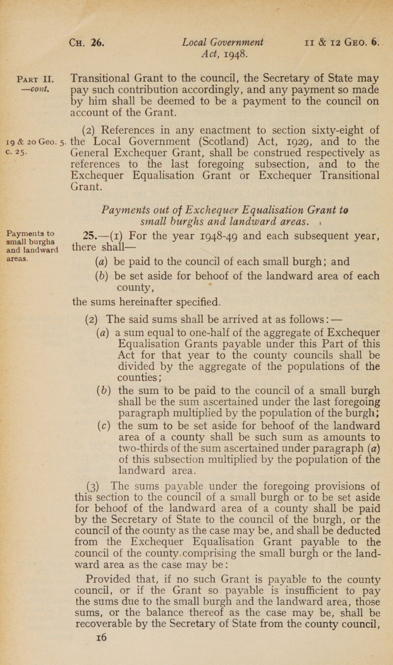 se Lyd Ae her wetele | ete Sea Wee Seat ae nee - &amp; ~ ae ae + my Ae re Cu. 26. Local Government 11 &amp; 12 GEO. 6. Act, 1948. Part II, Transitional Grant to the council, the Secretary of State may —cont. pay such contribution accordingly, and any payment so made by him shall be deemed to be a payment to the council on account of the Grant. (2) References in any enactment to section sixty-eight of 19 &amp; 20Geo. 5. the Local Government (Scotland) Act, 1929, and to the C. 25. General Exchequer Grant, shall be construed respectively as references to the last foregoing subsection, and to the Exchequer Equalisation Grant or Exchequer Transitional Grant. Payments out of Exchequer Equalisation Grant to small burghs and landward areas. Pa ts to oe . 2 2 | . = Cee La 25.—(1) For the year 1948-49 and each subsequent year, and landward there shall— (a) be paid to the council of each small burgh; and (b) be set aside for behoof of the landward area of each county, _ the sums hereinafter specified. (2) The said sums shall be arrived at as follows: — (a) a sum equal to one-half of the aggregate of Exchequer Equalisation Grants payable under this Part of this Act for that year to the county councils shall be divided by the aggregate of the populations of the counties ; (b) the sum to be paid to the council of a small burgh shall be the sum ascertained under the last foregoing paragraph multiplied by the population of the burgh; (c) the sum to be set aside for behoof of the landward area of a county shall be such sum as amounts to two-thirds of the sum ascertained under paragraph (a) of this subsection multiplied by the population of the landward area. (3) The sums payable under the foregoing provisions of this section to the council of a small burgh or to be set aside for behoof of the landward area of a county shall be paid by the Secretary of State to the council of the burgh, or the council of the county as the case may be, and shall be deducted from the Exchequer Equalisation Grant payable to the council of the county.comprising the small burgh or the land- ward area as the case may be: Provided that, if no such Grant is payable to the county council, or if the Grant so. payable is insufficient to pay the sums due to the small burgh and the landward area, those sums, or the balance thereof as the case may be, shall be recoverable by the Secretary of State from the county council, Fa)