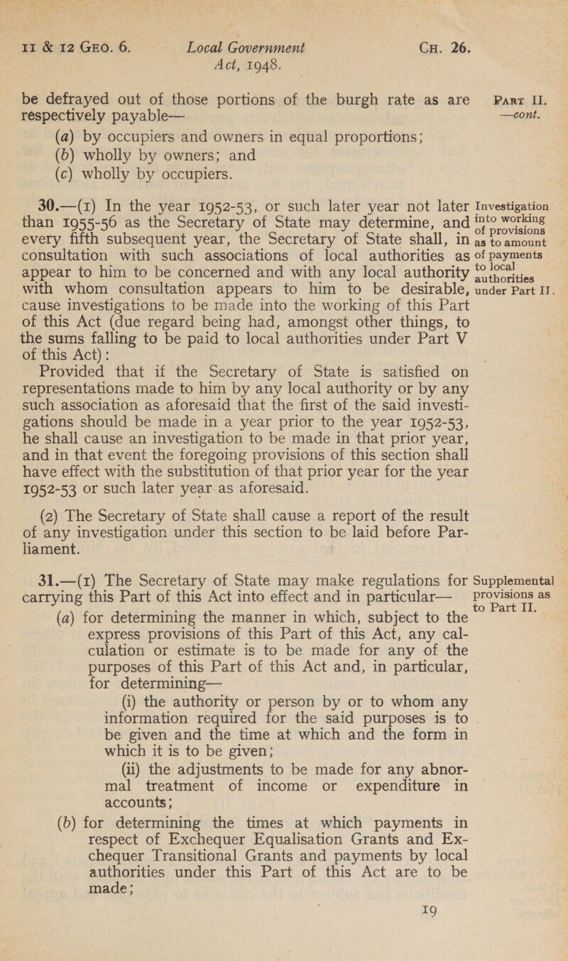 Act, 1948. be defrayed out of those portions of the burgh rate as are Parr II. respectively payable— —cont. (a) by occupiers and owners in equal proportions; (b) wholly by owners; and (c) wholly by occupiers. 30.—(1) In the year 1952-53, or such later year not later Investigation than 1955-56 as the Secretary of State may determine, and im‘? worling every fifth subsequent year, the Secretary of State shall, in Jats oe consultation with such associations of local authorities as of payments appear to him to be concerned and with any local authority oS with whom consultation appears to him to be desirable, under Part IV. cause investigations to be made into the working of this Part of this Act (due regard being had, amongst other things, to the sums falling to be paid to local authorities under Part V of this Act): Provided that if the Secretary et State is satisfied on representations made to him by any local authority or by any such association as aforesaid that the first of the said investi- gations should be made in a year prior to the year 1952-53, he shall cause an investigation to be made in that prior year, and in that event the foregoing provisions of this section shall have effect with the substitution of that prior year for the year 1952-53 or such later year as aforesaid. (2) The Secretary of State shall cause a report of the result of any investigation under this section to be laid before Par- liament. 31.—(1) The Secretary of State may make regulations for Supplemental — carrying this Part of this Act into effect and in particular— a as ee : : 5 Ora (a) for determining the manner in which, subject to the express provisions of this Part of this Act, any cal- culation or estimate is to be made for any of the purposes of this Part of this Act and, in particular, for determining— (i) the authority or person by or to whom any information required for the said purposes is to . be given and the time at which and the form in which it is to be given; (ii) the adjustments to be made for any abnor- mal treatment of income or expenditure in accounts ; (b) for determining the times at which payments in respect of Exchequer Equalisation Grants and Ex- chequer Transitional Grants and payments by local authorities under this Part of this Act are to be made; z9