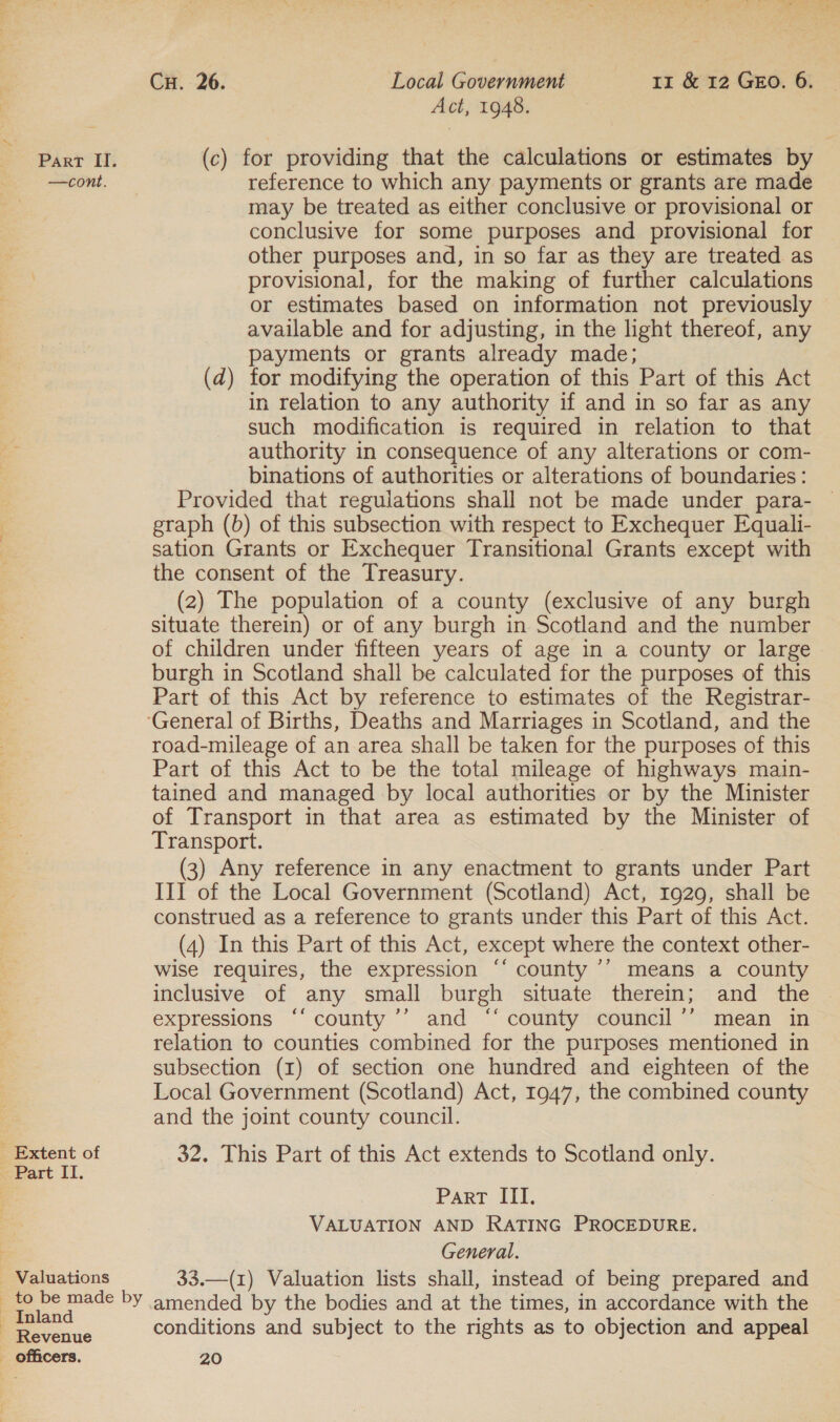 r _ Extent of Part II. Valuations Cu. 26. Local Government 11 &amp; 12 GEO. 6. Act, 1948. may be treated as either conclusive or provisional or conclusive for some purposes and provisional for other purposes and, in so far as they are treated as provisional, for the making of further calculations or estimates based on information not previously available and for adjusting, in the light thereof, any payments or grants already made; (d) for modifying the operation of this Part of this Act in relation to any authority if and in so far as any such modification is required in relation to that authority in consequence of any alterations or com- binations of authorities or alterations of boundaries : Provided that regulations shall not be made under para- — graph (b) of this subsection with respect to Exchequer Equali- sation Grants or Exchequer Transitional Grants except with the consent of the Treasury. (2) The population of a county (exclusive of any burgh situate therein) or of any burgh in Scotland and the number of children under fifteen years of age in a county or large burgh in Scotland shall be calculated for the purposes of this Part of this Act by reference to estimates of the Registrar- road-mileage of an area shall be taken for the purposes of this Part of this Act to be the total mileage of highways main- tained and managed by local authorities or by the Minister of Transport in that area as estimated by the Minister of Transport. (3) Any reference in any enactment to grants under Part III of the Local Government (Scotland) Act, 1929, shall be construed as a reference to grants under this Part of this Act. (4) In this Part of this Act, except where the context other- wise requires, the expression ‘‘ county ’° means a county inclusive of any small burgh situate therein; and the expressions “‘ county ’’ and ‘‘ county council ’’ mean in relation to counties combined for the purposes mentioned in subsection (1) of section one hundred and eighteen of the Local Government (Scotland) Act, 1947, the combined county and the joint county council. 32. This Part of this Act extends to Scotland only. Part ITI. VALUATION AND RATING PROCEDURE. General. 33.—(1) Valuation lists shall, instead of being prepared and amended by the bodies and at the times, in accordance with the conditions and subject to the rights as to objection and appeal