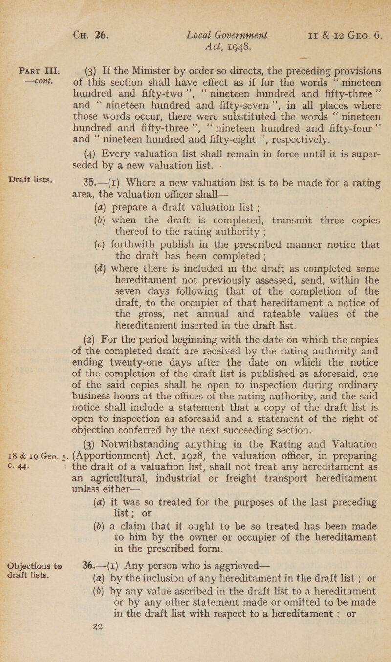 —cont, - Draft lists. 18 &amp; 19 Geo. 5. — C. 44. - Objections te draft lists. : rah Cu. 26. Local Government Ir &amp; 12 GEO. 6. Act, 1948. : | of this section shall have effect as if for the words ‘“ nineteen hundred and fifty-two ’’, “ nineteen hundred and fifty-three ”’ and “‘ nineteen hundred and fifty-seven ’’, in all places where those words occur, there were substituted the words ‘“‘ nineteen hundred and fifty-three’, “‘ nineteen hundred and fifty-four ”” and “ nineteen hundred and fifty-eight ’’, respectively. (4) Every valuation list shall remain in force until it is super- seded by a new valuation list. - 35.—(1r) Where a new valuation list is to be made for a rating area, the valuation officer shall— (a) prepare a draft valuation list ; . (6) when the draft is completed, transmit three copies thereof to the rating authority ; (c) forthwith publish in the prescribed manner notice that the draft has been completed ; (2) where there is included in the draft as completed some hereditament not previously assessed, send, within the seven days following that of the completion of the draft, to the occupier of that hereditament a notice of the gross, net annual and rateable values of the hereditament inserted in the draft list. (2) For the period beginning with the date on which the copies of the completed draft are received by the rating authority and ending twenty-one days after the date on which the notice of the completion of the draft list is published as aforesaid, one of the said copies shall be open to inspection during ordinary business hours at the offices of the rating authority, and the said notice shall include a statement that a copy of the draft list is open to inspection as aforesaid and a statement of the right of objection conferred by the next succeeding section. (3) Notwithstanding anything in the Rating and Valuation (Apportionment) Act, 1928, the valuation officer, in preparing an agricultural, industrial or freight transport hereditament unless either— (a) it was so treated for the purposes of the last preceding list ; or (6) a claim that it ought to be so treated has been made to him by the owner or occupier of the hereditament in the prescribed form. 36.—(1) Any person who is aggrieved— (a) by the inclusion of any hereditament in the draft list ; or (b) by any value ascribed in the draft list to a hereditament or by any other statement made or omitted to be made in the draft list with respect to a hereditament ; or |