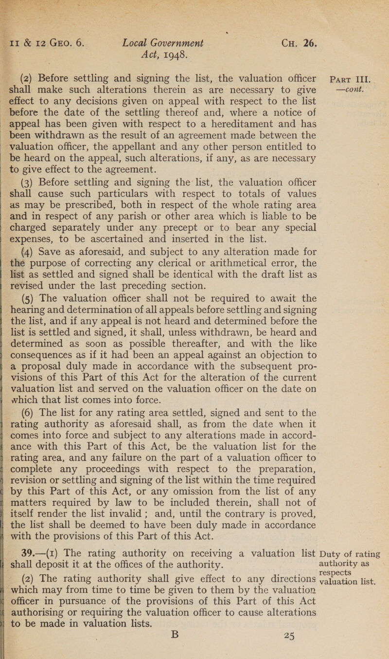  ir &amp; 12 Gzo. 6. Local Government | CH. 26. = Act, 1948. (2) Before settling and signing the list, the valuation officer Parr III. shall make such alterations therein as are necessary to give —cont. effect to any decisions given on appeal with respect to the list _ before the date of the settling thereof and, where a notice of - appeal has been given with respect to a hereditament and has _ been withdrawn as the result of an agreement made between the ' valuation officer, the appellant and any other person entitled to _ be heard on the appeal, such alterations, if any, as are necessary to give effect to the agreement. (3) Before settling and signing the list, the valuation officer shall cause such particulars with respect to totals of values aS may be prescribed, both in respect of the whole rating area _and in respect of any parish or other area which is liable to be charged separately under any precept or to bear any special expenses, to be ascertained and inserted in the list. (4) Save as aforesaid, and subject to any alteration made for the purpose of correcting any clerical or arithmetical error, the list as settled and signed shall be identical with the draft list as revised under the last preceding section. (5) The valuation officer shall not be required to await the hearing and determination of all appeals before settling and signing the list, and if any appeal is not heard and determined before the list is settled and signed, it shall, unless withdrawn, be heard and determined as soon as possible thereafter, and with the like consequences as if it had been an appeal against an objection to a proposal duly made in accordance with the subsequent pro- } visions of this Part of this Act for the alteration of the current valuation list and served on the valuation officer on the date on which that list comes into force. (6) The list for any rating area settled, signed and sent to the rating authority as aforesaid shall, as from the date when it ; comes into force and subject to any alterations made in accord- ance with this Part of this Act, be the valuation list for the | rating area, and any failure on the part of a valuation officer to complete any proceedings with respect to the preparation, | revision or settling and signing of the list within the time required t by this Part of this Act, or any omission from the list of any ' matters required by law to be included therein, shall not of i itself render the list invalid ; and, until the contrary is proved, the list shall be deemed to have been duly made in accordance § with the provisions of this Part of this Act. 39.—(1) The rating authority on receiving a valuation list Duty of rating i shall deposit it at the offices of the authority. — eeleereee. as (2) The rating authority shall give effect to any directions ukon tee ‘which may from time to time be given to them by the valuation | officer in pursuance of the provisions of this Part of this Act * authorising or requiring the valuation officer to cause alterations | to be made in valuation lists. 