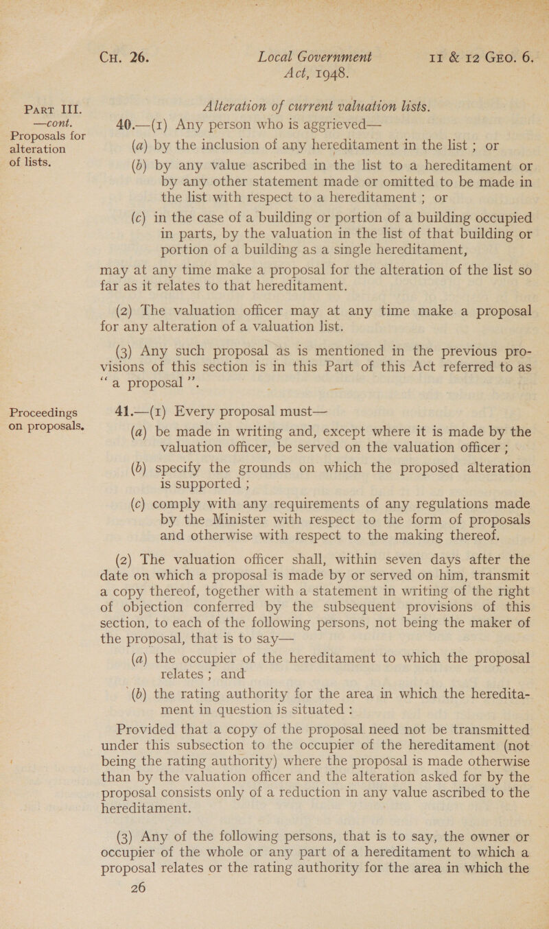 —cont. Proposals for alteration of lists. Proceedings on proposals, Cu. 26. Local Government Ir &amp; 12 GEO. 6. Act, 1948. Alteration of current valuation lists. 40.—(1) Any person who is aggrieved— (a) by the inclusion of any hereditament in the list ; or (0) by any value ascribed in the list to a hereditament or by any other statement made or omitted to be made in the list with respect to a hereditament ; or (c) in the case of a building or portion of a building occupied in parts, by the valuation in the list of that building or portion of a building as a single hereditament, may at any time make a proposal for the alteration of the list so far as it relates to that hereditament. (2) The valuation officer may at any time make a proposal for any alteration of a valuation list. (3) Any such proposal as is mentioned in the previous pro- visions of this section is in this Part of this Act referred to as “a proposal ”’. _ 41.—(1) Every proposal must— (a) be made in writing and, except where it is made by the valuation officer, be served on the valuation officer ; (6) specify the grounds on which the proposed alteration is supported ; (c) comply with any requirements of any regulations made by the Minister with respect to the form of proposals and otherwise with respect to the making thereof. (2) The valuation officer shall, within seven days after the date on which a proposal is made by or served on him, transmit a copy thereof, together with a statement in writing of the right of objection conferred by the subsequent provisions of this section, to each of the following persons, not being the maker of the proposal, that is to say— (a) the occupier of the hereditament to which the proposal relates ; and ‘(b) the rating authority for the area in which the heredita- ment in question is situated : Provided that a copy of the proposal need not be transmitted being the rating authority) where the proposal is made otherwise than by the valuation officer and the alteration asked for by the proposal consists only of a reduction in any value ascribed to the hereditament. ! (3) Any of the following persons, that is to say, the owner or occupier of the whole or any part of a hereditament to which a proposal relates or the rating authority for the area in which the