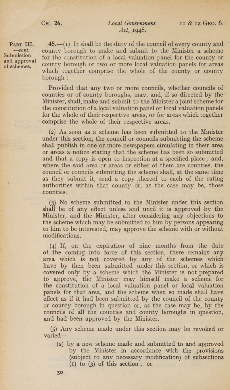 —cont. - Submission and approval of schemes, Cu. 26. Local Government 11 &amp; 12 GEo. 6. Act, 1948. county borough to make and submit to the Minister a scheme for the constitution of a local valuation panel for the county or county borough or two or more local valuation panels for areas which together comprise the whole of the county or county Provided that any two or more councils, whether councils of counties or of county boroughs, may, and, if so directed by the Minister, shall, make and submit to the Minister a joint scheme for the constitution of a local valuation panel or local valuation panels for the whole of their respective areas, or for areas which together comprise the whole of their respective areas. (2) As soon as a scheme has been submitted to the Minister under this section, the council or councils submitting the scheme shall publish in one or more newspapers circulating in their area or areas a notice stating that the scheme has been so submitted and that a copy is open to inspection at a specified place; and, where the said area or areas or either of them are counties, the | council or councils submitting the scheme shall, at the same time as they submit it, send a copy thereof to each of the rating authorities within that county or, as the case may be, those counties. (3) No scheme submitted to the Minister under this section shall be of any effect unless and until it is approved by the Minister, and the Minister, after considering any objections to the scheme which may be submitted to him by persons appearing to him to be interested, may approve the scheme with or without modifications. (4) If, on the expiration of nine months from the date of the coming into force of this section, there remains any area which is not covered by any of the schemes which have by then been submitted under this section, or which is covered only by a scheme which the Minister is not prepared to approve, the Minister may himself make a scheme for the constitution of a local valuation panel or local valuation panels for that area, and the scheme when so made shall have effect as if it had been submitted by the council of the county or county borough in question or, as the case may be, by the councils of all the counties and county boroughs in question, and had been approved by the Minister. (5) Any scheme made under this section may be revoked or varied— (a) by a new scheme made and submitted to and approved by the Minister in accordance with the provisions (subject to any necessary modification) of subsections (x) to (3) of this section; or