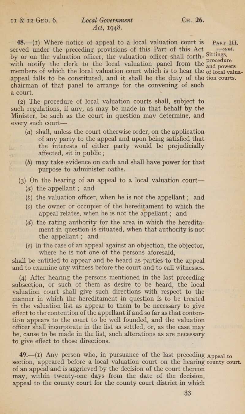 Act, 1948. 48.-—(1) Where notice of appeal to a local valuation court is Parr III. served under the preceding provisions of this Part of this Act >—comt. by or on the valuation officer, the valuation officer shall forth- miei with notify the clerk to the local valuation panel from the snd oowae members of which the local valuation court which is to hear the of local valua- appeal falls to be constituted, and it shall be the duty of the tion courts. chairman of that panel to arrange for the convening of such a court. : | (2) The procedure of local valuation courts shall, subject to such regulations, if any, as may be made in that behalf by the Minister, be such as the court in question may determine, and every such court— (a) shall, unless the court otherwise order, on the application of any party to the appeal and upon being satisfied that the interests of either party would be prejudicially affected, sit in public ; , (b) may take evidence on oath and shall have power for that purpose to administer oaths. (3) On the hearing of an appeal to a local valuation court— (a) the appellant ; and (0) the valuation officer, when he is not the appellant ; and (c) the owner or occupier of the hereditament to which the appeal relates, when he is not the appellant ; and (d) the rating authority for the area in which the heredita- ment in question is situated, when that authority is not the appellant ; and (e) in the case of an appeal against an objection, the objector, where he is not one of the persons aforesaid, shall be entitled to appear and be heard as parties to the appeal and to examine any witness before the court and to call witnesses. (4) After hearing the persons mentioned in the last preceding subsection, or such of them as desire to be heard, the local . valuation court shall give such directions with respect to the manner in which the hereditament in question is to be treated in the valuation list as appear to them to be necessary to give effect to the contention of the appellant if and so far as that conten- tion appears to the court to be well founded, and the valuation officer shall incorporate in the list as settled, or, as the case may be, cause to be made in the list, such alterations as are necessary to give effect to those directions. 49.—(1) Any person who, in pursuance of the last preceding Appeal to section, appeared before a local valuation court on the hearing county court. of an appeal and is aggrieved by the decision of the court thereon may, within twenty-one days from the date of the decision, appeal to the county court for the county court district in which